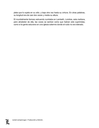 plata que lo sujeta en su sitio, y baja otra vez hasta su cintura. En otras palabras, 
su longitud era de casi dos veces y media su altura. 
El mundialmente famoso estruendo zumbaba en Lambeth, Londres, esta mañana, 
pero alrededor de ella, las voces se sentían como que habían sido suprimidas, 
como si la gente estuviera en una iglesia solemne donde el ruido no era tolerado. 
Lestat Lamperouge | Traducción y Edición. 
 