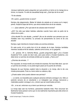 -Aunque realmente quiero preguntar por qué pondría un termo en la manga de su 
túnica, no importa. Yo sólo de casualidad tengo sed. ¿Qué tipo de té es ese? 
-Té de cebada. 
-Oh, quiero, ¿puedo tomar un poco? 
Kamijou dijo alegremente. (Beber té helado de cebada en el verano es lo mejor), 
pensó. Aceptó la tapa del termo, que ahora estaba llena de té de cebada. 
–––– ¡Qué caliente! ¿Por qué este té de cebada está hirviendo? 
-¿Eh? He oído que beber bebidas calientes cuando hace calor es parte de la 
cultura de su país… 
-¡Una abuela! Es una abuela, ¿verdad? ¡No es de extrañar que pensara que sus 
modales eran muy extraños; su proceso de pensamiento es como el de una 
abuela! 
Kamijou rugió mientras la monja le daba una sonrisa amistosa. 
En este punto, él no podía tirar el té de cebada de la tapa. Kamijou temblaba 
mientras vaciaba el té de cebada, caliente como la lava, en su garganta. 
-…Er…gracias. Oh sí, Señorita Monja, ¿puedo preguntarle algo? ¿Va a Ciudad 
Academia? Erm, acabo de decir esto, pero para entrar a Ciudad Academia, uno 
debe tener un permiso de entrada emitido por la ciudad. ¿Tiene uno? 
-¿Permiso de entrada…? 
Por supuesto, la monja reveló una mirada de sorpresa. No hace falta decir, que sin 
un permiso de entrada, no se podía lograr pasar por la puerta de entrada. 
Después de que Kamijou explicó toda la situación a la monja, ella le dio una 
mirada preocupada. Puso su mano sobre su cabeza y dijo; 
-¿Puedo saber cómo puedo obtener ese permiso? 
-…Lo siento, es imposible para cualquier persona ordinaria conseguir uno. Sólo un 
pariente cercano de un estudiante o un trabajador que entrega mercancía y 
materiales pueden conseguir uno, y tienen que ser examinados primero. 
-Oh…si es así, entonces voy a tener que darme por vencida. 
La monja dejó caer los hombros, pareciendo bastante triste. Pero renunciar tan 
fácilmente hacia parecer como que no era realmente importante para ella entrar en 
Ciudad Academia. 
Lestat Lamperouge | Traducción y Edición. 
 
