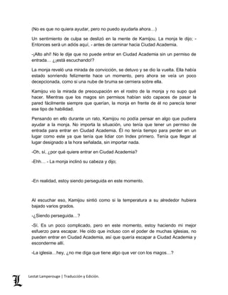 (No es que no quiera ayudar, pero no puedo ayudarla ahora…) 
Un sentimiento de culpa se deslizó en la mente de Kamijou. La monja le dijo; - 
Entonces será un adiós aquí, - antes de caminar hacia Ciudad Academia. 
-¡Alto ahí! No le dije que no puede entrar en Ciudad Academia sin un permiso de 
entrada… ¿¡está escuchando!? 
La monja reveló una mirada de convicción, se detuvo y se dio la vuelta. Ella había 
estado sonriendo felizmente hace un momento, pero ahora se veía un poco 
decepcionada, como si una nube de bruma se cerniera sobre ella. 
Kamijou vio la mirada de preocupación en el rostro de la monja y no supo qué 
hacer. Mientras que los magos sin permisos habían sido capaces de pasar la 
pared fácilmente siempre que querían, la monja en frente de él no parecía tener 
ese tipo de habilidad. 
Pensando en ello durante un rato, Kamijou no podía pensar en algo que pudiera 
ayudar a la monja. No importa la situación, uno tenía que tener un permiso de 
entrada para entrar en Ciudad Academia. Él no tenía tiempo para perder en un 
lugar como este ya que tenía que lidiar con Index primero. Tenía que llegar al 
lugar designado a la hora señalada, sin importar nada. 
-Oh, sí, ¿por qué quiere entrar en Ciudad Academia? 
-Ehh… - La monja inclinó su cabeza y dijo; 
-En realidad, estoy siendo perseguida en este momento. 
Al escuchar eso, Kamijou sintió como si la temperatura a su alrededor hubiera 
bajado varios grados. 
-¿Siendo perseguida…? 
-Sí. Es un poco complicado, pero en este momento, estoy haciendo mi mejor 
esfuerzo para escapar. He oído que incluso con el poder de muchas iglesias, no 
pueden entrar en Ciudad Academia, así que quería escapar a Ciudad Academia y 
esconderme allí. 
-La iglesia…hey, ¿no me diga que tiene algo que ver con los magos…? 
Lestat Lamperouge | Traducción y Edición. 
 
