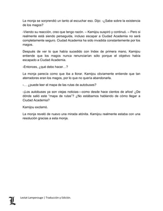 La monja se sorprendió un tanto al escuchar eso. Dijo: -¿Sabe sobre la existencia 
de los magos? 
-Viendo su reacción, creo que tengo razón. – Kamijou suspiró y continuó. – Pero si 
realmente está siendo perseguida, incluso escapar a Ciudad Academia no será 
completamente seguro. Ciudad Academia ha sido invadida constantemente por los 
magos. 
Después de ver lo que había sucedido con Index de primera mano, Kamijou 
entiende que los magos nunca renunciarían sólo porque el objetivo había 
escapado a Ciudad Academia. 
-Entonces, ¿qué debo hacer…? 
La monja parecía como que iba a llorar. Kamijou obviamente entiende que tan 
aterradores eran los magos, por lo que no quería abandonarla. 
-… ¿puede leer el mapa de las rutas de autobuses? 
-¡Los autobuses ya son viejas noticias––como desde hace cientos de años! ¿De 
dónde salió este “mapa de rutas”? ¿No estábamos hablando de cómo llegar a 
Ciudad Academia? 
Kamijou exclamó. 
La monja reveló de nuevo una mirada atónita. Kamijou realmente estaba con una 
resolución gracias a esta monja. 
Lestat Lamperouge | Traducción y Edición. 
 