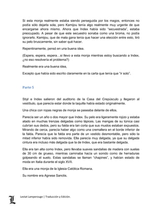 Si esta monja realmente estaba siendo perseguida por los magos, entonces no 
podía sólo dejarla sola, pero Kamijou tenía algo realmente muy urgente de que 
encargarse ahora mismo. Ahora que Index había sido “secuestrada”, estaba 
preocupado. A pesar de que este secuestro sonaba como una broma, no podía 
ignorarlo. Kamijou, que de mala gana tenía que hacer una elección entre esto, tiró 
su pelo bruscamente, sin saber qué hacer. 
Repentinamente, pensó en una buena idea. 
(Espera, espera, espera…si llevo a esta monja mientras estoy buscando a Index, 
¿no eso resolvería el problema?) 
Realmente era una buena idea, 
Excepto que había sido escrito claramente en la carta que tenía que “ir solo”. 
Parte 5 
Stiyl e Index salieron del auditorio de la Casa del Crepúsculo y llegaron al 
vestíbulo, que parecía estar donde la taquilla había estado originalmente. 
Una chica con ropas negras de monja se paseaba delante de ellos. 
Parecía ser un año o dos mayor que Index. Su pelo era ligeramente rojizo y estaba 
atado en muchas trenzas delgadas como lápices. Las mangas de su túnica casi 
cubrían sus dedos, pero su falda era tan corta que sus muslos estaban expuestos. 
Mirando de cerca, parecía haber algo como una cremallera en el borde inferior de 
la falda. Parecía que la falda era parte de un vestido desmontable, pero sólo la 
mitad inferior había sido removida. Ella parecía muy delgada, ya que su delgada 
cintura era incluso más delgada que la de Index, que era bastante delgada. 
Ella era tan alta como Index, pero llevaba suaves sandalias de madera con suelas 
de 30 cm de grueso, mientras caminaba hacía un sonido como de herraduras 
golpeando el suelo. Estas sandalias se llaman “chapines”, y habían estado de 
moda en Italia durante el siglo XVII. 
Ella era una monja de la Iglesia Católica Romana. 
Su nombre era Agnese Sanctis. 
Lestat Lamperouge | Traducción y Edición. 
 