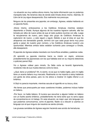 -La situación es muy caótica ahora mismo, hay tanta información que no podemos 
manejarla toda. No tenemos idea de donde está Orsola ahora mismo. Además, El 
Libro de la Ley sigue desaparecido. Eso realmente nos preocupa. 
Ninguno de los presentes era japonés; sin embargo, Agnese, estaba hablando en 
un japonés fluido. 
-Ahora mismo, emboscamos a los Católicos Amakusa mientras estaban 
deportando a Orsola. Aunque algunos de los nuestros lograron salvarla, ella fue 
tomada por ellos de nuevo antes de que el resto pudiera reunirse con ella. Luego 
la recuperamos de nuevo, pero luego otro grupo de Católicos Amakusa la 
capturaron de nuevo…y esto siguió y siguió. Debido a que el área en que los 
atrapamos era demasiado grande, terminó con que cada grupo tenía muy poca 
gente a pesar de nuestro gran número, y los Católicos Amakusa tuvieron una 
oportunidad. Mientras ambos lados estaban luchando para conseguir a Orsola, 
ella desapareció. 
El japonés de Agnese estaba mezclado con honoríficos amables y palabras rudas. 
(Si aprendió su japonés mientras hacía su misión en Japón, entonces 
probablemente los japonenses con los que hablaba eran en su mayoría detectives 
o policías) pensó Stiyl. 
Vio a Agnese voltear para mirarlo. Su falda corta se levantó ligeramente, 
revelando más de sus muslos blancos como la nieve. 
-¿Qué, tiene un problema? Ah, lo siento, no es que no hable inglés, pero mi inglés 
tiene un acento italiano muy marcado. Realmente no me importa si estoy hablando 
con gente de otros países, pero no me atrevo a mostrar mi inglés inferior a un 
británico. 
A Stiyl no parecía importarle, mientras sacude el cigarrillo en su boca y dice; 
-No tienes que preocuparte por esas cuestiones triviales, podemos incluso hablar 
en italiano. 
-Por favor, no hable italiano. Si tuviera que escuchar a alguien hablar en italiano 
con un fuerte acento británico, probablemente me reiría tanto que no sería capaz 
de concentrarme en mi trabajo. En esta situación, es mejor usar otro lenguaje con 
que podamos comunicarnos, como el japonés. Nadie va a discutir si usamos un 
lenguaje con el que ninguno de nosotros se sienta cómodo. 
Las gruesas sandalias de Agnese seguían haciendo ese sonido de herraduras. 
Lestat Lamperouge | Traducción y Edición. 
 