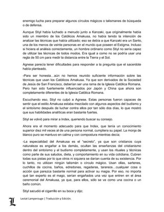 enemigo lucha para preparar algunos círculos mágicos o talismanes de búsqueda 
o de defensa. 
Aunque Stiyl había luchado a menudo junto a Kanzaki, que originalmente había 
sido un miembro de los Católicos Amakusa, no había tenido la intención de 
analizar las técnicas que había utilizado; eso se debía a que Kanzaki era un Santo, 
una de los menos de veinte personas en el mundo que poseen el Estigma. Incluso 
si hiciera el análisis correctamente, un hombre ordinario como Stiyl no sería capaz 
de utilizar las técnicas de todos modos. Era igual a como no se podría usar una 
regla de 50 cm para medir la distancia entre la Tierra y el Sol. 
Agnese parecía tener dificultades para responder a la pregunta que el sacerdote 
había planteado. 
-Para ser honesta…aún no hemos reunido suficiente información sobre las 
técnicas que usan los Católicos Amakusa. Ya que son derivados de la Sociedad 
de Jesús de San Francisco, deberían ser una rama de la Iglesia Católica Romana. 
Pero han sido fuertemente influenciados por Japón y China que ahora son 
completamente diferentes de la Iglesia Católica Romana. 
Escuchando eso, Stiyl no culpó a Agnese. Estas personas fueron capaces de 
sentir que el estilo Amakusa estaba mezclado con algunos aspectos del budismo y 
el sintoísmo después de luchar contra ellos por tan sólo dos días, lo que mostró 
que sus habilidades analíticas eran bastante fuertes. 
Stiyl se volvió para mirar a Index, queriendo buscar su consejo. 
Ahora era el momento adecuado para que Index, que tenía un conocimiento 
superior diez mil veces al de una persona normal, cumpliera su papel. La monja de 
blanco puro se mantuvo en calma y con compostura mientras decía; 
-La especialidad del Amakusa es el “secreto”, ya que son cristianos cuya 
naturaleza es engañar a los demás, ocultan las enseñanzas del cristianismo 
dentro del sintoísmo y el budismo completamente, y usan los rituales y técnicas 
como parte de sus saludos, dieta, y comportamiento en su vida cotidiana. Cubren 
todas sus pistas por lo que otros ni siquiera se darían cuenta de su existencia. Por 
lo tanto, no utilizan ningún talismán o círculo mágico. Usan ollas, sartenes, 
cuchillos de cocina, baños, edredones, regaderas, tarareos…cualquier cosa o 
acción que parezca bastante normal para activar su magia. Por eso, no importa 
qué tan experto es el mago, serían engañados una vez que entren en el área 
ceremonial del Amakusa, ya que, para ellos, sólo se ve como una cocina o un 
baño común. 
Stiyl sacudió el cigarrillo en su boca y dijo; 
Lestat Lamperouge | Traducción y Edición. 
 
