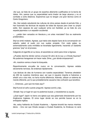 -Así que, se trata de un grupo de expertos altamente cualificados en la teoría de 
ídolos. Hm, parece que su especialidad sería tirador de largo alcance y no el 
combate a corta distancia. Esperemos que no tengan una gran técnica como el 
Canto Gregoriano. 
-No. Han estado estudiando las culturas de otros países desde el período Edo, y 
han fusionado las técnicas de espada de todas las épocas para crear su propio 
estilo. Son capaces de usar cualquier arma con facilidad, ya se trate de una 
espada japonesa o un espadón occidental. 
-… ¿están bien versados en literatura y en artes marciales? Eso es realmente 
problemático. 
Stiyl se sintió molesto. Agnese, que había sido dejada fuera de la conversación sin 
saberlo, pateó el suelo con sus suelas enojada. Con cada golpe, su 
extremadamente corta minifalda se levantaba ligeramente, haciendo un bastante 
gracioso “pop” en el proceso. 
Colgando el cigarrillo en su boca, el sacerdote se volvió para mirar a Agnese. 
-¿Puedes decirme dónde vamos a buscar El Libro de la Ley y a Orsola Aquinas? 
No podemos haraganear sin hacer nada. Dime, ¿por dónde empezamos? 
-Ah, nosotros vamos a hacer la búsqueda. 
Repentinamente envuelta de nuevo en la conversación, Agnese estaba 
obviamente nerviosa. Se enderezó rápidamente. 
-Las tácticas de olas de humanos son nuestra especialidad. Tenemos alrededor 
de 250 de nuestros miembros aquí, así que ni siquiera importa si fuéramos a 
añadir uno o dos más, no haría mucha diferencia. Además, utilizan un sistema de 
mando diferente, por lo que probablemente causaría más confusión que beneficio. 
-…Entonces, ¿por qué me traes aquí? 
Stiyl frunció el ceño cuando preguntó. Agnese sonrió y dijo, 
-Simple: hay un lugar en que no podemos buscar, y necesitamos su ayuda. 
-¿Qué lugar? Japón no tiene una iglesia que sea gobernada directamente por los 
Anglicanos Ingleses. El único lugar donde se nos permite buscar es en la 
embajada inglesa. 
-No, estoy hablando de Ciudad Academia. – Agnese levantó las manos mientras 
decía: - Una vez que Orsola escape a Ciudad Academia, la Amakusa no será 
Lestat Lamperouge | Traducción y Edición. 
 