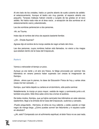 Al otro lado de los cristales, había un parche abierto de suelo cubierto de asfalto: 
el estacionamiento. Aunque el teatro era muy grande, el espacio abierto era 
pequeño. Tenaces malezas habían crecido y surgido de las grietas en el duro 
asfalto. No había nada más en el área vacía…a excepción de dos sombras en el 
estacionamiento vacío y abandonado. 
Las dos sombras pertenecían a dos personas. 
-Ah, es Touma. 
Index dijo el nombre del chico de aspecto bastante familiar. 
-¿Or…Orsola Aquinas? 
Agnese dijo el nombre de la monja vestida de negro al lado del chico. 
Las dos personas, cuyos nombres habían sido llamados, no vieron a los magos 
que estaban dentro de la Casa del Crepúsculo. 
Parte 6 
Vamos a retroceder el tiempo un poco. 
Aunque ya era tarde y el aire era fresco, la fatiga provocada por caminar tres 
kilómetros en verano parecía haber superado con creces la imaginación de 
Kamijou. 
(Ahora…ahora que lo pienso, la clase de Educación Física de hoy y varias otras 
cosas me han cansado…) 
Kamijou, que había dejado su cartera en el dormitorio, sólo podía caminar. 
Notablemente, la monja un poco mayor, vestida de negro y caminando junto a él, 
también era pobre. Sólo Dios sabe cómo iba a tomar el autobús. 
De todos modos, Kamijou, que ya había caminado tres kilómetros en este caluroso 
septiembre, llegó a la entrada de la Casa del Crepúsculo, sudoroso y cansado. 
-Puedo preguntarte…Hermana, el clima es muy caliente, y estás usando un traje 
negro de manga larga. ¿Cómo puedes sonreír tan felizmente y ni siquiera sudar 
en absoluto? 
-¿Ah, esto? Comparado con el sufrimiento espiritual, el dolor físico no es casi nada. 
Lestat Lamperouge | Traducción y Edición. 
 