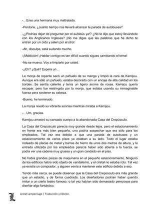 -…Eres una hermana muy maltratada. 
-Perdone, ¿cuánto tiempo nos llevará alcanzar la parada de autobuses? 
-¿¡Podrías dejar de preguntar por el autobús ya!? ¿No te dije que estoy llevándote 
con los Anglicanos Ingleses? ¡No me digas que las palabras que he dicho te 
entran por un oído y salen por el otro! 
-Ah, disculpe, está sudando mucho. 
-¡Maldición! ¡Hablar contigo es tan difícil cuando sigues cambiando el tema! 
-No se mueva. Voy a limpiarlo por usted. 
-¿Eh? ¿Qué? Espera un… 
La monja de repente sacó un pañuelo de su manga y limpió la cara de Kamijou. 
Aunque era sólo un pañuelo, estaba decorado con un encaje de alta calidad en los 
bordes. Se sentía caliente y tenía un ligero aroma de rosas. Kamijou quería 
escapar, pero fue restringido por la monja, que estaba usando su inimaginable 
fuerza para sostener su cabeza. 
-Bueno, he terminado. 
La monja reveló su vibrante sonrisa mientras miraba a Kamijou. 
-…Um, gracias. 
Kamijou arrastró su cansado cuerpo a la abandonada Casa del Crepúsculo. 
La Casa del Crepúsculo parecía muy grande desde lejos, pero el estacionamiento 
en frente era más bien pequeño, uno podría sospechar que era sólo para los 
empleados. Tal vez era debido a que una parada de autobuses y un 
estacionamiento de varios pisos ya estaban a su lado. Todo el lugar estaba 
rodeado de placas de metal y barras de hierro de unos dos metros de altura, y la 
entrada utilizada por los empleados parecía haber sido abierta a la fuerza, se 
podía ver una cadena muy gruesa y un gran candado en el piso. 
No había grandes piezas de maquinaria en el pequeño estacionamiento. Ninguno 
de los edificios había sido objeto de vandalismo, y el cristal no estaba roto. Tal vez 
ya existía un comprador, y alguien venía a mantener este edificio debido a eso. 
Yendo más cerca, se puede observar que la Casa del Crepúsculo era más grande 
que un estadio, y de forma cuadrada. Los diseñadores podrían haber querido 
imitar a un cierto teatro famoso, o tal vez habían sido demasiado perezosos para 
diseñar algo fantástico. 
Lestat Lamperouge | Traducción y Edición. 
 