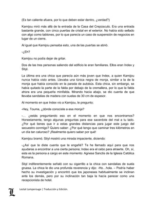 (Es tan caliente afuera, por lo que deben estar dentro, ¿verdad?) 
Kamijou miró más allá de la entrada de la Casa del Crepúsculo. Era una entrada 
bastante grande, con cinco puertas de cristal en el exterior. No había sido sellado 
con algo como tablones, por lo que parecía un caso de suspensión de negocios en 
lugar de un cierre. 
Al igual que Kamijou pensaba esto, una de las puertas se abrió. 
-¿Eh? 
Kamijou no podía dejar de gritar. 
Dos de las tres personas saliendo del edificio le eran familiares. Ellos eran Index y 
Stiyl. 
La última era una chica que parecía aún más joven que Index, a quien Kamijou 
nunca había visto antes. Llevaba una túnica negra de monja, similar a la de la 
monja que había conocido en la parada de autobús. Esta chica, sin embargo, se 
había quitado la parte de la falda por debajo de la cremallera, por lo que la falda 
ahora era una pequeña minifalda. Mirando hacia abajo, se dio cuenta de que 
llevaba sandalias de madera con suelas de 30 cm de espesor. 
Al momento en que Index vio a Kamijou, le pregunto; 
-Hey, Touma, ¿dónde conociste a esa monja? 
-… ¿estás preguntando eso en el momento en que nos encontramos? 
Honestamente, tengo algunas preguntas para ese sacerdote del mal a tu lado. 
¿Por qué tienes que ir a estas grandes distancias para jugar este juego del 
secuestro conmigo? Quiero saber: ¿Por qué tengo que caminar tres kilómetros en 
un día tan caluroso? ¡Realmente quiero saber por qué! 
Kamijou bramó. Stiyl mostró una mirada impaciente, diciendo: 
-¿Así que te diste cuenta que te engañé? Te he llamado aquí para que nos 
ayudaras a encontrar a una cierta persona; Index era el cebo para atraerte. Oh, sí, 
esta es la persona a cargo en este momento: Agnese Sanctis de la Iglesia Católica 
Romana. 
Stiyl indiferentemente señaló con su cigarrillo a la chica con sandalias de suela 
gruesa. La chica le dio una profunda reverencia y dijo: -Ho…hola. – Podría haber 
hecho su investigación y encontró que los japoneses habitualmente se inclinan 
ante los demás, pero por su inclinación tan baja la hacía parecer como una 
recepcionista de hotel. 
Lestat Lamperouge | Traducción y Edición. 
 