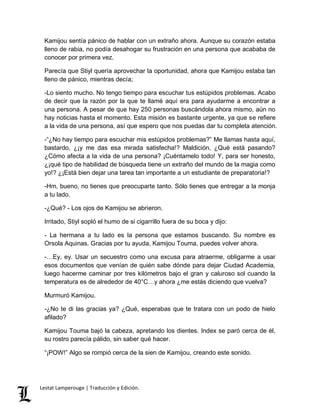 Kamijou sentía pánico de hablar con un extraño ahora. Aunque su corazón estaba 
lleno de rabia, no podía desahogar su frustración en una persona que acababa de 
conocer por primera vez. 
Parecía que Stiyl quería aprovechar la oportunidad, ahora que Kamijou estaba tan 
lleno de pánico, mientras decía; 
-Lo siento mucho. No tengo tiempo para escuchar tus estúpidos problemas. Acabo 
de decir que la razón por la que te llamé aquí era para ayudarme a encontrar a 
una persona. A pesar de que hay 250 personas buscándola ahora mismo, aún no 
hay noticias hasta el momento. Esta misión es bastante urgente, ya que se refiere 
a la vida de una persona, así que espero que nos puedas dar tu completa atención. 
-“¿No hay tiempo para escuchar mis estúpidos problemas?” Me llamas hasta aquí, 
bastardo, ¿¡y me das esa mirada satisfecha!? Maldición, ¿Qué está pasando? 
¿Cómo afecta a la vida de una persona? ¡Cuéntamelo todo! Y, para ser honesto, 
¿¡qué tipo de habilidad de búsqueda tiene un extraño del mundo de la magia como 
yo!? ¿¡Está bien dejar una tarea tan importante a un estudiante de preparatoria!? 
-Hm, bueno, no tienes que preocuparte tanto. Sólo tienes que entregar a la monja 
a tu lado. 
-¿Qué? - Los ojos de Kamijou se abrieron. 
Irritado, Stiyl sopló el humo de si cigarrillo fuera de su boca y dijo: 
- La hermana a tu lado es la persona que estamos buscando. Su nombre es 
Orsola Aquinas. Gracias por tu ayuda, Kamijou Touma, puedes volver ahora. 
-…Ey, ey. Usar un secuestro como una excusa para atraerme, obligarme a usar 
esos documentos que venían de quién sabe dónde para dejar Ciudad Academia, 
luego hacerme caminar por tres kilómetros bajo el gran y caluroso sol cuando la 
temperatura es de alrededor de 40°C…y ahora ¿me estás diciendo que vuelva? 
Murmuró Kamijou. 
-¿No te di las gracias ya? ¿Qué, esperabas que te tratara con un podo de hielo 
afilado? 
Kamijou Touma bajó la cabeza, apretando los dientes. Index se paró cerca de él, 
su rostro parecía pálido, sin saber qué hacer. 
“¡POW!” Algo se rompió cerca de la sien de Kamijou, creando este sonido. 
Lestat Lamperouge | Traducción y Edición. 
 