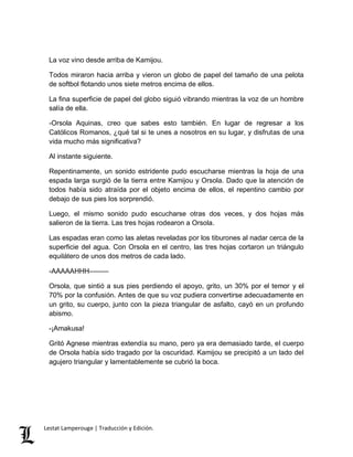 La voz vino desde arriba de Kamijou. 
Todos miraron hacia arriba y vieron un globo de papel del tamaño de una pelota 
de softbol flotando unos siete metros encima de ellos. 
La fina superficie de papel del globo siguió vibrando mientras la voz de un hombre 
salía de ella. 
-Orsola Aquinas, creo que sabes esto también. En lugar de regresar a los 
Católicos Romanos, ¿qué tal si te unes a nosotros en su lugar, y disfrutas de una 
vida mucho más significativa? 
Al instante siguiente. 
Repentinamente, un sonido estridente pudo escucharse mientras la hoja de una 
espada larga surgió de la tierra entre Kamijou y Orsola. Dado que la atención de 
todos había sido atraída por el objeto encima de ellos, el repentino cambio por 
debajo de sus pies los sorprendió. 
Luego, el mismo sonido pudo escucharse otras dos veces, y dos hojas más 
salieron de la tierra. Las tres hojas rodearon a Orsola. 
Las espadas eran como las aletas reveladas por los tiburones al nadar cerca de la 
superficie del agua. Con Orsola en el centro, las tres hojas cortaron un triángulo 
equilátero de unos dos metros de cada lado. 
-AAAAAHHH––––– 
Orsola, que sintió a sus pies perdiendo el apoyo, grito, un 30% por el temor y el 
70% por la confusión. Antes de que su voz pudiera convertirse adecuadamente en 
un grito, su cuerpo, junto con la pieza triangular de asfalto, cayó en un profundo 
abismo. 
-¡Amakusa! 
Gritó Agnese mientras extendía su mano, pero ya era demasiado tarde, el cuerpo 
de Orsola había sido tragado por la oscuridad. Kamijou se precipitó a un lado del 
agujero triangular y lamentablemente se cubrió la boca. 
Lestat Lamperouge | Traducción y Edición. 
 