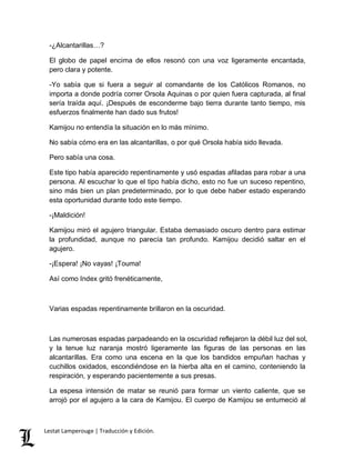 -¿Alcantarillas…? 
El globo de papel encima de ellos resonó con una voz ligeramente encantada, 
pero clara y potente. 
-Yo sabía que si fuera a seguir al comandante de los Católicos Romanos, no 
importa a donde podría correr Orsola Aquinas o por quien fuera capturada, al final 
sería traída aquí. ¡Después de esconderme bajo tierra durante tanto tiempo, mis 
esfuerzos finalmente han dado sus frutos! 
Kamijou no entendía la situación en lo más mínimo. 
No sabía cómo era en las alcantarillas, o por qué Orsola había sido llevada. 
Pero sabía una cosa. 
Este tipo había aparecido repentinamente y usó espadas afiladas para robar a una 
persona. Al escuchar lo que el tipo había dicho, esto no fue un suceso repentino, 
sino más bien un plan predeterminado, por lo que debe haber estado esperando 
esta oportunidad durante todo este tiempo. 
-¡Maldición! 
Kamijou miró el agujero triangular. Estaba demasiado oscuro dentro para estimar 
la profundidad, aunque no parecía tan profundo. Kamijou decidió saltar en el 
agujero. 
-¡Espera! ¡No vayas! ¡Touma! 
Así como Index gritó frenéticamente, 
Varias espadas repentinamente brillaron en la oscuridad. 
Las numerosas espadas parpadeando en la oscuridad reflejaron la débil luz del sol, 
y la tenue luz naranja mostró ligeramente las figuras de las personas en las 
alcantarillas. Era como una escena en la que los bandidos empuñan hachas y 
cuchillos oxidados, escondiéndose en la hierba alta en el camino, conteniendo la 
respiración, y esperando pacientemente a sus presas. 
La espesa intensión de matar se reunió para formar un viento caliente, que se 
arrojó por el agujero a la cara de Kamijou. El cuerpo de Kamijou se entumeció al 
Lestat Lamperouge | Traducción y Edición. 
 