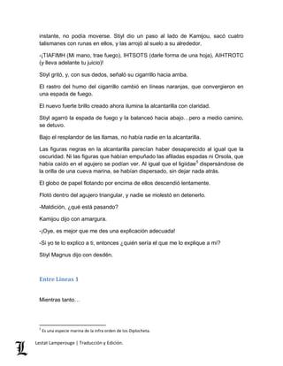 instante, no podía moverse. Stiyl dio un paso al lado de Kamijou, sacó cuatro 
talismanes con runas en ellos, y las arrojó al suelo a su alrededor. 
-¡TIAFIMH (Mi mano, trae fuego), IHTSOTS (darle forma de una hoja), AIHTROTC 
(y lleva adelante tu juicio)! 
Stiyl gritó, y, con sus dedos, señaló su cigarrillo hacia arriba. 
El rastro del humo del cigarrillo cambió en líneas naranjas, que convergieron en 
una espada de fuego. 
El nuevo fuerte brillo creado ahora ilumina la alcantarilla con claridad. 
Stiyl agarró la espada de fuego y la balanceó hacia abajo…pero a medio camino, 
se detuvo. 
Bajo el resplandor de las llamas, no había nadie en la alcantarilla. 
Las figuras negras en la alcantarilla parecían haber desaparecido al igual que la 
oscuridad. Ni las figuras que habían empuñado las afiladas espadas ni Orsola, que 
había caído en el agujero se podían ver. Al igual que el ligiidae5 dispersándose de 
la orilla de una cueva marina, se habían dispersado, sin dejar nada atrás. 
El globo de papel flotando por encima de ellos descendió lentamente. 
Flotó dentro del agujero triangular, y nadie se molestó en detenerlo. 
-Maldición, ¿qué está pasando? 
Kamijou dijo con amargura. 
-¡Oye, es mejor que me des una explicación adecuada! 
-Si yo te lo explico a ti, entonces ¿quién sería el que me lo explique a mí? 
Stiyl Magnus dijo con desdén. 
Entre Líneas 1 
Mientras tanto… 
5 Es una especie marina de la infra orden de los Diplocheta. 
Lestat Lamperouge | Traducción y Edición. 
 
