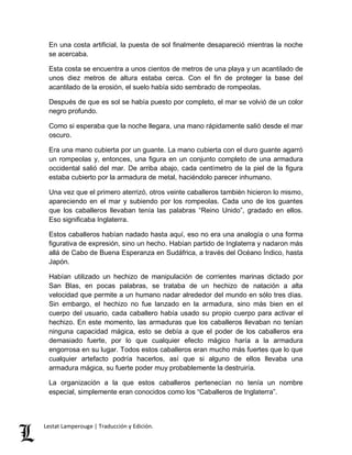 En una costa artificial, la puesta de sol finalmente desapareció mientras la noche 
se acercaba. 
Esta costa se encuentra a unos cientos de metros de una playa y un acantilado de 
unos diez metros de altura estaba cerca. Con el fin de proteger la base del 
acantilado de la erosión, el suelo había sido sembrado de rompeolas. 
Después de que es sol se había puesto por completo, el mar se volvió de un color 
negro profundo. 
Como si esperaba que la noche llegara, una mano rápidamente salió desde el mar 
oscuro. 
Era una mano cubierta por un guante. La mano cubierta con el duro guante agarró 
un rompeolas y, entonces, una figura en un conjunto completo de una armadura 
occidental salió del mar. De arriba abajo, cada centímetro de la piel de la figura 
estaba cubierto por la armadura de metal, haciéndolo parecer inhumano. 
Una vez que el primero aterrizó, otros veinte caballeros también hicieron lo mismo, 
apareciendo en el mar y subiendo por los rompeolas. Cada uno de los guantes 
que los caballeros llevaban tenía las palabras “Reino Unido”, gradado en ellos. 
Eso significaba Inglaterra. 
Estos caballeros habían nadado hasta aquí, eso no era una analogía o una forma 
figurativa de expresión, sino un hecho. Habían partido de Inglaterra y nadaron más 
allá de Cabo de Buena Esperanza en Sudáfrica, a través del Océano Índico, hasta 
Japón. 
Habían utilizado un hechizo de manipulación de corrientes marinas dictado por 
San Blas, en pocas palabras, se trataba de un hechizo de natación a alta 
velocidad que permite a un humano nadar alrededor del mundo en sólo tres días. 
Sin embargo, el hechizo no fue lanzado en la armadura, sino más bien en el 
cuerpo del usuario, cada caballero había usado su propio cuerpo para activar el 
hechizo. En este momento, las armaduras que los caballeros llevaban no tenían 
ninguna capacidad mágica, esto se debía a que el poder de los caballeros era 
demasiado fuerte, por lo que cualquier efecto mágico haría a la armadura 
engorrosa en su lugar. Todos estos caballeros eran mucho más fuertes que lo que 
cualquier artefacto podría hacerlos, así que si alguno de ellos llevaba una 
armadura mágica, su fuerte poder muy probablemente la destruiría. 
La organización a la que estos caballeros pertenecían no tenía un nombre 
especial, simplemente eran conocidos como los “Caballeros de Inglaterra”. 
Lestat Lamperouge | Traducción y Edición. 
 