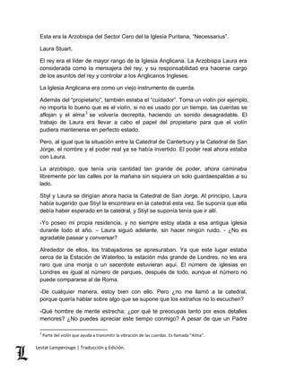 Esta era la Arzobispa del Sector Cero del la Iglesia Puritana, “Necessarius”. 
Laura Stuart. 
El rey era el líder de mayor rango de la Iglesia Anglicana. La Arzobispa Laura era 
considerada como la mensajera del rey, y su responsabilidad era hacerse cargo 
de los asuntos del rey y controlar a los Anglicanos Ingleses. 
La Iglesia Anglicana era como un viejo instrumento de cuerda. 
Además del “propietario”, también estaba el “cuidador”. Toma un violín por ejemplo, 
no importa lo bueno que es el violín, si no es usado por un tiempo, las cuerdas se 
aflojan y el alma3 se volvería decrepita, haciendo un sonido desagradable. El 
trabajo de Laura era llevar a cabo el papel del propietario para que el violín 
pudiera mantenerse en perfecto estado. 
Pero, al igual que la situación entre la Catedral de Canterbury y la Catedral de San 
Jorge, el nombre y el poder real ya se había invertido. El poder real ahora estaba 
con Laura. 
La arzobispo, que tenía una cantidad tan grande de poder, ahora caminaba 
libremente por las calles por la mañana sin siquiera un solo guardaespaldas a su 
lado. 
Stiyl y Laura se dirigían ahora hacia la Catedral de San Jorge. Al principio, Laura 
había sugerido que Stiyl la encontrara en la catedral esta vez. Se suponía que ella 
debía haber esperado en la catedral, y Stiyl se suponía tenía que ir allí. 
-Yo poseo mi propia residencia, y no siempre estoy atada a esa antigua iglesia 
durante todo el año. – Laura siguió adelante, sin hacer ningún ruido. - ¿No es 
agradable pasear y conversar? 
Alrededor de ellos, los trabajadores se apresuraban. Ya que este lugar estaba 
cerca de la Estación de Waterloo, la estación más grande de Londres, no les era 
raro que una monja o un sacerdote estuvieran aquí. El número de iglesias en 
Londres es igual al número de parques, después de todo, aunque el número no 
puede compararse al de Roma. 
-De cualquier manera, estoy bien con ello. Pero ¿no me llamó a la catedral, 
porque quería hablar sobre algo que se supone que los extraños no lo escuchen? 
-Qué hombre de mente estrecha; ¿por qué te preocupas tanto por esos detalles 
menores? ¿No puedes apreciar este tiempo conmigo? A pesar de que un Padre 
3 Parte del violín que ayuda a transmitir la vibración de las cuerdas. Es llamada “Alma”. 
Lestat Lamperouge | Traducción y Edición. 
 