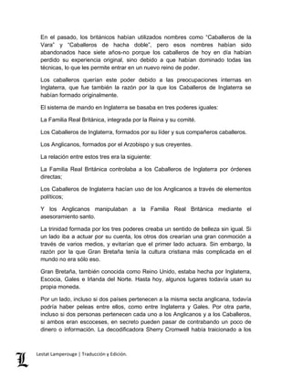 En el pasado, los británicos habían utilizados nombres como “Caballeros de la 
Vara” y “Caballeros de hacha doble”, pero esos nombres habían sido 
abandonados hace siete años-no porque los caballeros de hoy en día habían 
perdido su experiencia original, sino debido a que habían dominado todas las 
técnicas, lo que les permite entrar en un nuevo reino de poder. 
Los caballeros querían este poder debido a las preocupaciones internas en 
Inglaterra, que fue también la razón por la que los Caballeros de Inglaterra se 
habían formado originalmente. 
El sistema de mando en Inglaterra se basaba en tres poderes iguales: 
La Familia Real Británica, integrada por la Reina y su comité. 
Los Caballeros de Inglaterra, formados por su líder y sus compañeros caballeros. 
Los Anglicanos, formados por el Arzobispo y sus creyentes. 
La relación entre estos tres era la siguiente: 
La Familia Real Británica controlaba a los Caballeros de Inglaterra por órdenes 
directas; 
Los Caballeros de Inglaterra hacían uso de los Anglicanos a través de elementos 
políticos; 
Y los Anglicanos manipulaban a la Familia Real Británica mediante el 
asesoramiento santo. 
La trinidad formada por los tres poderes creaba un sentido de belleza sin igual. Si 
un lado iba a actuar por su cuenta, los otros dos crearían una gran conmoción a 
través de varios medios, y evitarían que el primer lado actuara. Sin embargo, la 
razón por la que Gran Bretaña tenía la cultura cristiana más complicada en el 
mundo no era sólo eso. 
Gran Bretaña, también conocida como Reino Unido, estaba hecha por Inglaterra, 
Escocia, Gales e Irlanda del Norte. Hasta hoy, algunos lugares todavía usan su 
propia moneda. 
Por un lado, incluso si dos países pertenecen a la misma secta anglicana, todavía 
podría haber peleas entre ellos, como entre Inglaterra y Gales. Por otra parte, 
incluso si dos personas pertenecen cada uno a los Anglicanos y a los Caballeros, 
si ambos eran escoceses, en secreto pueden pasar de contrabando un poco de 
dinero o información. La decodificadora Sherry Cromwell había traicionado a los 
Lestat Lamperouge | Traducción y Edición. 
 