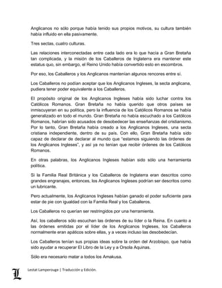Anglicanos no sólo porque había tenido sus propios motivos, su cultura también 
había influido en ella pasivamente. 
Tres sectas, cuatro culturas. 
Las relaciones interconectadas entre cada lado era lo que hacía a Gran Bretaña 
tan complicada, y la misión de los Caballeros de Inglaterra era mantener este 
estatus quo, sin embargo, el Reino Unido había convertido esto en escombros. 
Por eso, los Caballeros y los Anglicanos mantenían algunos rencores entre sí. 
Los Caballeros no podían aceptar que los Anglicanos Ingleses, la secta anglicana, 
pudiera tener poder equivalente a los Caballeros. 
El propósito original de los Anglicanos Ingleses había sido luchar contra los 
Católicos Romanos. Gran Bretaña no había querido que otros países se 
inmiscuyeran en su política, pero la influencia de los Católicos Romanos se había 
generalizado en todo el mundo. Gran Bretaña no había escuchado a los Católicos 
Romanos, habrían sido acusados de desobedecer las enseñanzas del cristianismo. 
Por lo tanto, Gran Bretaña había creado a los Anglicanos Ingleses, una secta 
cristiana independiente, dentro de su país. Con ello, Gran Bretaña había sido 
capaz de declarar de declarar al mundo que “estamos siguiendo las órdenes de 
los Anglicanos Ingleses”, y así ya no tenían que recibir órdenes de los Católicos 
Romanos. 
En otras palabras, los Anglicanos Ingleses habían sido sólo una herramienta 
política. 
Si la Familia Real Británica y los Caballeros de Inglaterra eran descritos como 
grandes engranajes, entonces, los Anglicanos Ingleses podrían ser descritos como 
un lubricante. 
Pero actualmente, los Anglicanos Ingleses habían ganado el poder suficiente para 
estar de pie con igualdad con la Familia Real y los Caballeros. 
Los Caballeros no querían ser restringidos por una herramienta. 
Así, los caballeros sólo escuchan las órdenes de su líder o la Reina. En cuanto a 
las órdenes emitidas por el líder de los Anglicanos Ingleses, los Caballeros 
normalmente eran apáticos sobre ellas, y a veces incluso las desobedecían. 
Los Caballeros tenían sus propias ideas sobre la orden del Arzobispo, que había 
sido ayudar a recuperar El Libro de la Ley y a Orsola Aquinas. 
Sólo era necesario matar a todos los Amakusa. 
Lestat Lamperouge | Traducción y Edición. 
 