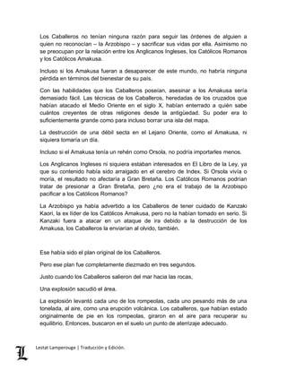 Los Caballeros no tenían ninguna razón para seguir las órdenes de alguien a 
quien no reconocían – la Arzobispo – y sacrificar sus vidas por ella. Asimismo no 
se preocupan por la relación entre los Anglicanos Ingleses, los Católicos Romanos 
y los Católicos Amakusa. 
Incluso si los Amakusa fueran a desaparecer de este mundo, no habría ninguna 
pérdida en términos del bienestar de su país. 
Con las habilidades que los Caballeros poseían, asesinar a los Amakusa sería 
demasiado fácil. Las técnicas de los Caballeros, heredadas de los cruzados que 
habían atacado el Medio Oriente en el siglo X, habían enterrado a quién sabe 
cuántos creyentes de otras religiones desde la antigüedad. Su poder era lo 
suficientemente grande como para incluso borrar una isla del mapa. 
La destrucción de una débil secta en el Lejano Oriente, como el Amakusa, ni 
siquiera tomaría un día. 
Incluso si el Amakusa tenía un rehén como Orsola, no podría importarles menos. 
Los Anglicanos Ingleses ni siquiera estaban interesados en El Libro de la Ley, ya 
que su contenido había sido arraigado en el cerebro de Index. Si Orsola vivía o 
moría, el resultado no afectaría a Gran Bretaña. Los Católicos Romanos podrían 
tratar de presionar a Gran Bretaña, pero ¿no era el trabajo de la Arzobispo 
pacificar a los Católicos Romanos? 
La Arzobispo ya había advertido a los Caballeros de tener cuidado de Kanzaki 
Kaori, la ex líder de los Católicos Amakusa, pero no la habían tomado en serio. Si 
Kanzaki fuera a atacar en un ataque de ira debido a la destrucción de los 
Amakusa, los Caballeros la enviarían al olvido, también. 
Ese había sido el plan original de los Caballeros. 
Pero ese plan fue completamente diezmado en tres segundos. 
Justo cuando los Caballeros salieron del mar hacia las rocas, 
Una explosión sacudió el área. 
La explosión levantó cada uno de los rompeolas, cada uno pesando más de una 
tonelada, al aire, como una erupción volcánica. Los caballeros, que habían estado 
originalmente de pie en los rompeolas, giraron en el aire para recuperar su 
equilibrio. Entonces, buscaron en el suelo un punto de aterrizaje adecuado. 
Lestat Lamperouge | Traducción y Edición. 
 