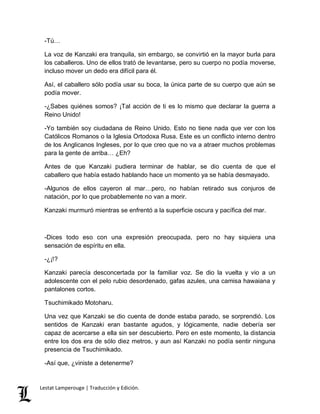 -Tú… 
La voz de Kanzaki era tranquila, sin embargo, se convirtió en la mayor burla para 
los caballeros. Uno de ellos trató de levantarse, pero su cuerpo no podía moverse, 
incluso mover un dedo era difícil para él. 
Así, el caballero sólo podía usar su boca, la única parte de su cuerpo que aún se 
podía mover. 
-¿Sabes quiénes somos? ¡Tal acción de ti es lo mismo que declarar la guerra a 
Reino Unido! 
-Yo también soy ciudadana de Reino Unido. Esto no tiene nada que ver con los 
Católicos Romanos o la Iglesia Ortodoxa Rusa. Este es un conflicto interno dentro 
de los Anglicanos Ingleses, por lo que creo que no va a atraer muchos problemas 
para la gente de arriba… ¿Eh? 
Antes de que Kanzaki pudiera terminar de hablar, se dio cuenta de que el 
caballero que había estado hablando hace un momento ya se había desmayado. 
-Algunos de ellos cayeron al mar…pero, no habían retirado sus conjuros de 
natación, por lo que probablemente no van a morir. 
Kanzaki murmuró mientras se enfrentó a la superficie oscura y pacífica del mar. 
-Dices todo eso con una expresión preocupada, pero no hay siquiera una 
sensación de espíritu en ella. 
-¿¡!? 
Kanzaki parecía desconcertada por la familiar voz. Se dio la vuelta y vio a un 
adolescente con el pelo rubio desordenado, gafas azules, una camisa hawaiana y 
pantalones cortos. 
Tsuchimikado Motoharu. 
Una vez que Kanzaki se dio cuenta de donde estaba parado, se sorprendió. Los 
sentidos de Kanzaki eran bastante agudos, y lógicamente, nadie debería ser 
capaz de acercarse a ella sin ser descubierto. Pero en este momento, la distancia 
entre los dos era de sólo diez metros, y aun así Kanzaki no podía sentir ninguna 
presencia de Tsuchimikado. 
-Así que, ¿viniste a detenerme? 
Lestat Lamperouge | Traducción y Edición. 
 