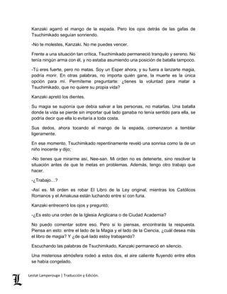 Kanzaki agarró el mango de la espada. Pero los ojos detrás de las gafas de 
Tsuchimikado seguían sonriendo. 
-No te molestes, Kanzaki. No me puedes vencer. 
Frente a una situación tan crítica, Tsuchimikado permaneció tranquilo y sereno. No 
tenía ningún arma con él, y no estaba asumiendo una posición de batalla tampoco. 
-Tú eres fuerte, pero no matas. Soy un Esper ahora, y su fuera a lanzarte magia, 
podría morir. En otras palabras, no importa quién gane, la muerte es la única 
opción para mí. Permíteme preguntarte: ¿tienes la voluntad para matar a 
Tsuchimikado, que no quiere su propia vida? 
Kanzaki apretó los dientes. 
Su magia se suponía que debía salvar a las personas, no matarlas. Una batalla 
donde la vida se pierde sin importar qué lado ganaba no tenía sentido para ella, se 
podría decir que ella lo evitaría a toda costa. 
Sus dedos, ahora tocando el mango de la espada, comenzaron a temblar 
ligeramente. 
En ese momento, Tsuchimikado repentinamente reveló una sonrisa como la de un 
niño inocente y dijo; 
-No tienes que mirarme así, Nee-san. Mi orden no es detenerte, sino resolver la 
situación antes de que te metas en problemas. Además, tengo otro trabajo que 
hacer. 
-¿Trabajo…? 
-Así es. Mi orden es robar El Libro de la Ley original, mientras los Católicos 
Romanos y el Amakusa están luchando entre sí con furia. 
Kanzaki entrecerró los ojos y preguntó; 
-¿Es esto una orden de la Iglesia Anglicana o de Ciudad Academia? 
No puedo comentar sobre eso. Pero si lo piensas, encontrarás la respuesta. 
Piensa en esto: entre el lado de la Magia y el lado de la Ciencia, ¿cuál desea más 
el libro de magia? Y ¿de qué lado estoy trabajando? 
Escuchando las palabras de Tsuchimikado, Kanzaki permaneció en silencio. 
Una misteriosa atmósfera rodeó a estos dos, el aire caliente fluyendo entre ellos 
se había congelado. 
Lestat Lamperouge | Traducción y Edición. 
 