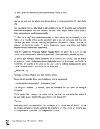 La “ella” que Stiyl mencionó probablemente se refiere a Index. 
-¿Ella? 
-Así es, ya que esto se refiere a un libro mágico: la copia original de “El Libro de la 
Ley”. 
Por su propio interés, Stiyl llevó la conversación a su fin (parecía que no tenía la 
intención de explicar con más detalle). Así que, Index siguió desde donde Stiyl lo 
dejó, haciendo una explicación sencilla. 
“El Libro de la Ley” se rumoreaba que era un libro mágico escrito en códigos que 
nadie en el mundo entero podía descifrar, por lo que el contenido del libro era 
bastante precioso. Una vez que alguien pudiera interpretarlo, serían capaces de 
obtener un tremendo poder. Y ahora, finalmente había una chica que había 
encontrado una manera de descifrarlo. 
Pero los Católicos Amakusa habían robado tanto “El Libro de la Ley” de los 
Católicos Romanos como a la chica que sabía cómo descifrarlo, Orsola Aquinas. 
La chica que Kamijou había conocido en el camino era Orsola. Ella se había 
escapado en medio de la confusión en la batalla entre los Amakusa y los Católicos 
Romanos. En cuanto a “El Libro de la Ley”, todavía estaba desaparecido, pero 
puede haber terminado en manos de los Amakusa. 
(¿Amakusa…?) 
Kamijou sentía que había oído ese nombre antes. 
Sin embargo, decidió dejar eso de lado por ahora, y preguntó, 
-¿Nadie puede interpretarlo? ¿Ni siquiera Index? 
-De ninguna manera. Lo intenté, pero es diferente de los tipos de códigos 
comunes. 
-Pero, ¿este “libro mágico que nadie puede descifrar” es realmente tan valioso? 
Ya que nadie puede descifrarlo, ¿puede ser sólo desvaríos? 
-Tal vez. 
Index respondió con honestidad. Sin embargo, al no refutar esa afirmación, Index 
se obligó a parecer un adulto tratando de engañar a un niño, como un experto que 
no comparte sus opiniones con una persona común. 
Lestat Lamperouge | Traducción y Edición. 
 