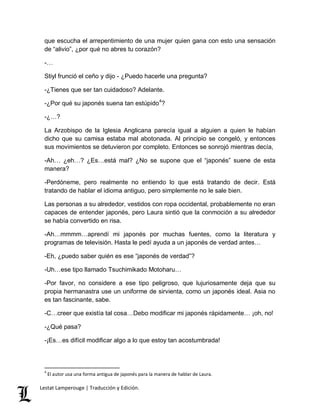 que escucha el arrepentimiento de una mujer quien gana con esto una sensación 
de “alivio”, ¿por qué no abres tu corazón? 
-… 
Stiyl frunció el ceño y dijo - ¿Puedo hacerle una pregunta? 
-¿Tienes que ser tan cuidadoso? Adelante. 
-¿Por qué su japonés suena tan estúpido4? 
-¿…? 
La Arzobispo de la Iglesia Anglicana parecía igual a alguien a quien le habían 
dicho que su camisa estaba mal abotonada. Al principio se congeló, y entonces 
sus movimientos se detuvieron por completo. Entonces se sonrojó mientras decía, 
-Ah… ¿eh…? ¿Es…está mal? ¿No se supone que el “japonés” suene de esta 
manera? 
-Perdóneme, pero realmente no entiendo lo que está tratando de decir. Está 
tratando de hablar el idioma antiguo, pero simplemente no le sale bien. 
Las personas a su alrededor, vestidos con ropa occidental, probablemente no eran 
capaces de entender japonés, pero Laura sintió que la conmoción a su alrededor 
se había convertido en risa. 
-Ah…mmmm…aprendí mi japonés por muchas fuentes, como la literatura y 
programas de televisión. Hasta le pedí ayuda a un japonés de verdad antes… 
-Eh, ¿puedo saber quién es ese “japonés de verdad”? 
-Uh…ese tipo llamado Tsuchimikado Motoharu… 
-Por favor, no considere a ese tipo peligroso, que lujuriosamente deja que su 
propia hermanastra use un uniforme de sirvienta, como un japonés ideal. Asia no 
es tan fascinante, sabe. 
-C…creer que existía tal cosa…Debo modificar mi japonés rápidamente… ¡oh, no! 
-¿Qué pasa? 
-¡Es…es difícil modificar algo a lo que estoy tan acostumbrada! 
4 El autor usa una forma antigua de japonés para la manera de hablar de Laura. 
Lestat Lamperouge | Traducción y Edición. 
 