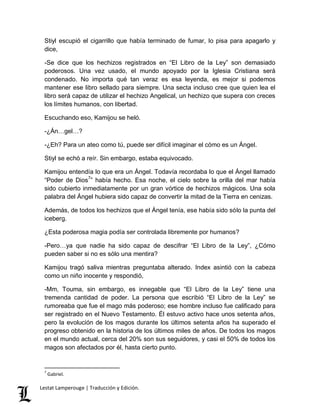 Stiyl escupió el cigarrillo que había terminado de fumar, lo pisa para apagarlo y 
dice, 
-Se dice que los hechizos registrados en “El Libro de la Ley” son demasiado 
poderosos. Una vez usado, el mundo apoyado por la Iglesia Cristiana será 
condenado. No importa qué tan veraz es esa leyenda, es mejor si podemos 
mantener ese libro sellado para siempre. Una secta incluso cree que quien lea el 
libro será capaz de utilizar el hechizo Angelical, un hechizo que supera con creces 
los límites humanos, con libertad. 
Escuchando eso, Kamijou se heló. 
-¿Án…gel…? 
-¿Eh? Para un ateo como tú, puede ser difícil imaginar el cómo es un Ángel. 
Stiyl se echó a reír. Sin embargo, estaba equivocado. 
Kamijou entendía lo que era un Ángel. Todavía recordaba lo que el Ángel llamado 
“Poder de Dios7” había hecho. Esa noche, el cielo sobre la orilla del mar había 
sido cubierto inmediatamente por un gran vórtice de hechizos mágicos. Una sola 
palabra del Ángel hubiera sido capaz de convertir la mitad de la Tierra en cenizas. 
Además, de todos los hechizos que el Ángel tenía, ese había sido sólo la punta del 
iceberg. 
¿Esta poderosa magia podía ser controlada libremente por humanos? 
-Pero…ya que nadie ha sido capaz de descifrar “El Libro de la Ley”, ¿Cómo 
pueden saber si no es sólo una mentira? 
Kamijou tragó saliva mientras preguntaba alterado. Index asintió con la cabeza 
como un niño inocente y respondió, 
-Mm, Touma, sin embargo, es innegable que “El Libro de la Ley” tiene una 
tremenda cantidad de poder. La persona que escribió “El Libro de la Ley” se 
rumoreaba que fue el mago más poderoso; ese hombre incluso fue calificado para 
ser registrado en el Nuevo Testamento. Él estuvo activo hace unos setenta años, 
pero la evolución de los magos durante los últimos setenta años ha superado el 
progreso obtenido en la historia de los últimos miles de años. De todos los magos 
en el mundo actual, cerca del 20% son sus seguidores, y casi el 50% de todos los 
magos son afectados por él, hasta cierto punto. 
7 Gabriel. 
Lestat Lamperouge | Traducción y Edición. 
 