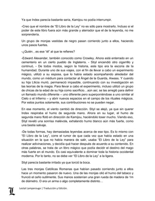 Ya que Index parecía bastante seria, Kamijou no podía interrumpir. 
-Creo que el nombre de “El Libro de la Ley” no es sólo para mostrarlo. Incluso si el 
poder de este libro fuera aún más grande y aterrador que el de la leyenda, no me 
sorprendería. 
Un grupo de monjas vestidas de negro pasan corriendo junto a ellos, haciendo 
unos pasos fuertes. 
-¿Quién…es ese “él” al que te refieres? 
-Edward Alexander, también conocido como Crowley. Ahora está enterrado en un 
cementerio en un cierto pueblo de Inglaterra. - Stiyl encendió otro cigarrillo y 
continuó, - De todos modos, según la historia, este tipo era la escoria de la 
humanidad. Durante uno de sus viajes, con el fin de llevar a cabo un experimento 
mágico, utilizó a su esposa, que lo había estado acompañando alrededor del 
mundo, como un médium para contactar al Ángel de la Guarda, Aiwass. Y cuando 
su hija Lilicia murió, permaneció impasible, continuando con su investigación en 
las teorías de la magia. Para llevar a cabo el experimento, incluso utilizó un grupo 
de chicas de la edad de su hija como sacrificio…aún así, se las arregló para definir 
un llamado mundo diferente – uno diferente pero superponiéndose a uno similar al 
Cielo o el Infierno – y abrir nuevos espacios en el campo de los rituales mágicos. 
Por estos puntos solamente, sus contribuciones no se pueden negar. 
En ese momento, el viento cambió de dirección. Stiyl se alejó, ya que sin querer 
Index respiraba el humo de segunda mano. Ahora en su lugar, el humo de 
segunda mano flotó en dirección de Kamijou, haciéndolo toser mucho. Viendo eso, 
Stiyl reveló una sonrisa malévola, exhalando humo blanco aún más fuerte, como 
una bestia salvaje. 
-De todas formas, hay demasiadas leyendas acerca de ese tipo. Es lo mismo con 
“El Libro de la Ley”, corre el rumor de que cada vez que había estado en una 
situación en la que no había manera de salir, usaba “El Libro de la Ley” para 
realizar adivinaciones, y decidía qué hacer después de acuerdo a su contenido. En 
otras palabras, se trata de un libro mágico que podía decidir el destino del mago 
más fuerte en el mundo. Es casi equivalente a dominar toda la historia occidental 
moderna. Por lo tanto, no se debe ver “El Libro de la Ley” a la ligera. 
Stiyl parecía bastante irritado ya que torció la boca. 
Las tres monjas Católicas Romanas que habían pasado corriendo junto a ellos 
hace un momento pasaron de nuevo. Una de las monjas olió el humo del tabaco y 
frunció el ceño sutilmente. Sus manos sostenían una gran rueda de madera de 1m 
de diámetro. O era un arma o algo completamente distinto… 
Lestat Lamperouge | Traducción y Edición. 
 