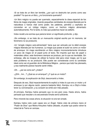 -Si se trata de un libro tan temible, ¿por qué no destruirlo tan pronto como sea 
posible? Ya que es un libro, ¿no funcionaria quemarlo? 
-Un libro mágico no puede ser quemado, especialmente la clase especial de los 
libros de magia originales. Usando pequeñas cantidades de energía liberada por la 
naturaleza o fuerza vital como poder, las palabras, párrafos y capítulos se 
convierten en un código mágico, como un hechizo mágico alimentado 
automáticamente. Por lo tanto, lo más que podemos hacer es sellarlo. 
Index reveló una sonrisa que parecía tener un significado profundo, y dijo, 
-Sin embargo, si se trata de un manuscrito original escrito por mi memoria, tal 
fenómeno no se producirá. 
-Un “arreglo mágico auto-alimentado” tiene que ser activado por la débil energía 
mágica liberada por los humanos. La magia que posee el autor es como un motor 
de arranque. Un mago escribiendo un libro mágico inconscientemente introduce 
un poco de magia en el papel junto al texto. No importa qué tipo de papel o 
materiales utilice, este fenómeno siempre se produce, por lo que es inevitable. Sin 
embargo, ella es incapaz de utilizar la fuerza vital para crear magia, por lo que 
este problema no se producirá. Ella puede ser considerada como la candidata 
ideal como ser el guardián de la Biblioteca Mágica…parece que todo fue planeado, 
y eso realmente parece hacerle sentir infeliz. 
-Oh… ¿así es como es? ¿Index? 
-¿Ehh…hm…? ¿Qué es un arranque? ¿Y qué es un motor? 
Sin embargo, la explicación de Stiyl, desconcertó a Index. 
Después de eso, Stiyl impacientemente le explicó a Index lo que era un motor y el 
arranque (y por alguna razón, parecía bastante feliz). Kamijou vio a Stiyl e Index 
tener su conversación, y su corazón se sintió aún más pesado. 
Al principio, Kamijou había pensado que no era gran cosa. Hasta ahora, había 
pensado que rescatar a la secuestrada Orsola sería suficiente. 
Pero mirando las cosas ahora, la situación no era tan simple. 
Kamijou había visto cuán capaz era un Ángel. Había visto de primera mano el 
“Poder de Dios” que Misha Kreuzhev había utilizado, el poder que podía volver la 
mitad de la Tierra en cenizas. 
Lestat Lamperouge | Traducción y Edición. 
 