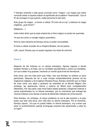 Y Kamijou entendía a este grupo conocido como “magos”. Los magos que había 
conocido antes ni siquiera sabían el significado de la palabra “misericordia”. Con el 
fin de conseguir lo que querían, estás personas lo dan todo. 
Este grupo de magos…si fueran a utilizar “El Libro de la Ley” y obtienen la magia 
angelical, ¿qué harían? 
(Maldición…) 
Index había dicho que la copia original de un libro mágico no podía ser quemada, 
Ya que era como un arreglo mágico automático. 
Pero la mano derecha de Kamijou tenía un poder inconcebible. 
Si fuera a utilizar el poder de su Imagine Breaker, tal vez podría… 
(¡Oh, rayos! ¡Parece que no puedo regresar a la mitad de camino!) 
Parte 2 
Después de dar órdenes en un idioma extranjero, Agnese regresó a donde 
estaban Kamijou y el resto, con su minifalda sacudiéndose y sobre sus sandalias, 
con sus suelas muy gruesas, haciendo un sonido igual al de las herraduras. 
Esta chica, que era más joven que Index, hizo que Kamijou se sintiera un poco 
perturbado. Después de ver a unas monjas inexplicablemente jóvenes de los 
Anglicanos Ingleses y de la Iglesia Ortodoxa Rusa, Kamijou entendió que no había 
tal cosa como una edad y jerarquía de autoridad en el Mundo Mágico (Sin 
embargo, las apariencias interna y externa de Misha eran completamente 
diferentes). Por otra parte, esta chica había estado gritando y dirigiendo órdenes a 
varios subordinados en un idioma extranjero, por no mencionar que entrega las 
mismas órdenes a los demás a través de diferentes métodos de comunicación. 
Para Kamijou, sin embargo, el mayor problema no era la alta posición y el gran 
poder que esta niña tenía, sino más bien su idioma extranjero. Por el momento, 
Kamijou piensa, “¡Ya que no puedo hablar un idioma extranjero, voy a tener que 
tener un enfrentamiento usando el lenguaje corporal más apasionado y veloz en 
su lugar!” 
Lestat Lamperouge | Traducción y Edición. 
 