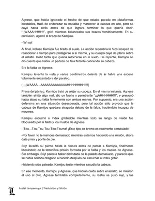 Agnese, que había ignorado el hecho de que estaba parada en plataformas 
inestables, trató de enderezar su espalda y mantener la cabeza en alto, pero se 
cayó hacia atrás antes de que lograra terminar lo que quería decir. 
“¡¡WAAAHHHH!!”, gritó mientras balanceaba sus brazos frenéticamente. En su 
confusión, agarró el brazo de Kamijou. 
-¡Whoa! 
Al final, incluso Kamijou fue tirado al suelo. La acción repentina lo hizo incapaz de 
reaccionar a tiempo para protegerse a sí mismo, y su cuerpo cayó de plano sobre 
el asfalto. Dolió tanto que quería retorcerse en el suelo. De repente, Kamijou se 
dio cuenta que había un pedazo de tela flotante cubriendo su cabeza. 
Era la falda de Agnese. 
Kamijou levantó la vista y varios centímetros delante de él había una escena 
totalmente encantadora del paraíso. 
(¡¡¡¡WAAAA…AAAAAAAAAAAAAHHHHHHHH!!!!) 
Presa del pánico, Kamijou trató de alejar su cabeza. En el mismo instante, Agnese 
también sintió algo mal, dio un fuerte y penetrante “¡¡¡AHHHHHH!!!”; y presionó 
hacia abajo su falda firmemente con ambas manos. Por supuesto, era una acción 
defensiva en una situación desesperada, pero tal acción sólo provocó que la 
cabeza de Kamijou quedara atrapada debajo de la falda, haciéndolo incapaz de 
moverse. 
Kamijou escuchó a Index gritándole mientras todo su rango de visión fue 
bloqueado por la falda y los muslos de Agnese. 
-¡Tou…Tou-Tou-Tou-Tou-Touma! ¡Este tipo de broma es realmente demasiado! 
-Por favor no te insinúes demasiado mientras estamos haciendo una misión, ahora 
date prisa y ponte de pie. 
Stiyl levantó su pierna hasta la cintura antes de patear a Kamijou, finalmente 
liberándolo de la terrorífica prisión formada por la falda y los muslos de Agnese. 
Sin embargo, Stiyl parecía haber disfrutado de la patada demasiado, y parecía que 
se había sentido obligado a hacerlo después de escuchar a Index gritar. 
Habiendo sido pateado, Kamijou tosió mientras sacudía la cabeza. 
En ese momento, Kamijou y Agnese, que habían caído sobre el asfalto, se miraron 
el uno al otro. Agnese temblaba completamente, su rostro se puso rojo, y las 
Lestat Lamperouge | Traducción y Edición. 
 