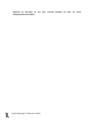 lágrimas se formaban en sus ojos. Cuando Kamijou vio esto, se volvió 
desesperadamente pálido. 
Lestat Lamperouge | Traducción y Edición. 
 