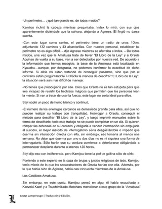 -Un perímetro… ¿qué tan grande es, de todos modos? 
Kamijou inclinó la cabeza mientras preguntaba. Index lo miró, con sus ojos 
aparentemente diciéndole que la salvara, alejando a Agnese. Él fingió no darse 
cuenta. 
-Con este lugar como centro, el perímetro tiene un radio de unos 10km, 
adjuntando 132 caminos y 43 alcantarillas. Con nuestro personal, establecer tal 
perímetro no es algo difícil. – dijo Agnese mientras se aferraba a Index. – De todos 
modos, una vez que la Amakusa trate de llevar “El Libro de la Ley” y a Orsola 
Aquinas de vuelta a su base, van a ser detectados por nuestra red. De acuerdo a 
la información que hemos recogido, la base de la Amakusa está localizada en 
Kyuushu…aunque, por desgracia, no podemos confirmar la exactitud de dicho 
informe. Si ellos no están tratando de conseguir pasarnos, sino que por el 
contrario están preguntándole a Orsola la manera de descifrar “El Libro de la Ley”, 
la situación será aún más difícil de manejar. 
-No tienes que preocuparte por eso. Creo que Orsola no es tan estúpida para que 
sea incapaz de resistir los hechizos mágicos que permiten que las personas lean 
la mente. Si van a tratar de usar la fuerza, este lugar no sería ideal para ellos. 
Stiyl sopló un poco de humo blanco y continuó, 
-El número de los enemigos cercanos es demasiado grande para ellos, así que no 
pueden realizar su trabajo con tranquilidad. Interrogar a Orsola, conseguir el 
método para descifrar “El Libro de la Ley”, y luego imprimir manuales sobre la 
forma de descifrarlo; todo este trabajo no se puede completar en un día. Si quieren 
romper las defensas en su corazón y obligarla a vender información sin empujarla 
al suicidio, el mejor método de interrogatorio sería desgastándola o impedir que 
duerma sin interacción directa con ella, sin embargo, eso tomaría al menos una 
semana. No dejar que duerma por uno o dos días no es ni siquiera una forma de 
interrogatorio. Sólo harán que su cordura comience a deteriorarse obligándola a 
permanecer despierta durante al menos 120 horas. 
Stiyl dijo eso con indiferencia, pero Kamijou tiene la piel de gallina sólo de oírlo. 
Poniendo a este experto en la caza de brujas y juicios religiosos de lado, Kamijou 
tenía miedo de lo que los secuestradores de Orsola harían con ella. Además, por 
lo que había oído de Agnese, había casi cincuenta miembros de la Amakusa. 
Los Católicos Amakusa. 
Sin embargo, en este punto, Kamijou pensó en algo; él había escuchado a 
Kanzaki Kaori y a Tsuchimikado Motoharu mencionar a este grupo de la “Amakusa” 
Lestat Lamperouge | Traducción y Edición. 
 