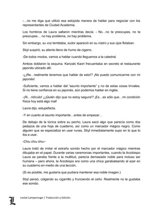 -…no me diga que utilizó esa estúpida manera de hablar para negociar con los 
representantes de Ciudad Academia. 
Los hombros de Laura saltaron mientras decía; - No…no te preocupes, no te 
preocupes… no hay problema, no hay problema. 
Sin embargo, su voz temblaba, sudor apareció en su rostro y sus ojos flotaban. 
Stiyl suspiró, su aliento lleno de humo de cigarro. 
-De todos modos, vamos a hablar cuando lleguemos a la catedral. 
Ambos doblaron la esquina. Kanzaki Kaori frecuentaba en secreto el restaurante 
japonés ubicado allí. 
-¿¡Re…realmente tenemos que hablar de esto!? ¡No puedo comunicarme con mi 
japonés! 
-Suficiente, vamos a hablar del “asunto importante” y no de estas cosas triviales. 
Si no tiene confianza en su japonés, aún podemos hablar en inglés. 
-¡Ri…ridículo! ¿¡Quién dijo que no estoy segura!? ¡Es…es sólo que…mi condición 
física hoy está algo mal! 
Laura dijo, estupefacta. 
-Y en cuanto al asunto importante…antes de empezar… 
De debajo de la túnica sobre su pecho, Laura sacó algo que parecía como dos 
pedazos de una hoja de cuaderno, así como un marcador mágico negro. Como 
alguien que se especializa en usar runas, Stiyl inmediatamente supo en lo que lo 
iba a usar. 
-Chiu chiu chiu~ 
Laura trató de imitar el extraño sonido hecho por el marcador mágico mientras 
dibujaba en el papel. Durante varias ceremonias importantes, cuando la Arzobispo 
Laura se paraba frente a la multitud, parecía demasiado noble para incluso ser 
humana – pero ahora, la Arzobispo era como una chica garabateando al azar en 
su cuaderno en medio de una lección. 
(Si es posible, me gustaría que pudiera mantener esa noble imagen.) 
Stiyl pensó, colgando su cigarrillo y frunciendo el ceño. Realmente no le gustaba 
ese sonido. 
Lestat Lamperouge | Traducción y Edición. 
 