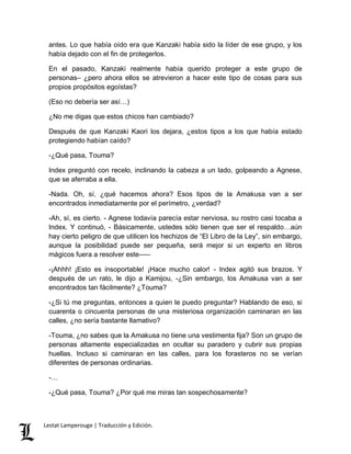 antes. Lo que había oído era que Kanzaki había sido la líder de ese grupo, y los 
había dejado con el fin de protegerlos. 
En el pasado, Kanzaki realmente había querido proteger a este grupo de 
personas– ¿pero ahora ellos se atrevieron a hacer este tipo de cosas para sus 
propios propósitos egoístas? 
(Eso no debería ser así…) 
¿No me digas que estos chicos han cambiado? 
Después de que Kanzaki Kaori los dejara, ¿estos tipos a los que había estado 
protegiendo habían caído? 
-¿Qué pasa, Touma? 
Index preguntó con recelo, inclinando la cabeza a un lado, golpeando a Agnese, 
que se aferraba a ella. 
-Nada. Oh, sí, ¿qué hacemos ahora? Esos tipos de la Amakusa van a ser 
encontrados inmediatamente por el perímetro, ¿verdad? 
-Ah, sí, es cierto. - Agnese todavía parecía estar nerviosa, su rostro casi tocaba a 
Index. Y continuó, - Básicamente, ustedes sólo tienen que ser el respaldo…aún 
hay cierto peligro de que utilicen los hechizos de “El Libro de la Ley”, sin embargo, 
aunque la posibilidad puede ser pequeña, será mejor si un experto en libros 
mágicos fuera a resolver este––– 
-¡Ahhh! ¡Esto es insoportable! ¡Hace mucho calor! - Index agitó sus brazos. Y 
después de un rato, le dijo a Kamijou, -¿Sin embargo, los Amakusa van a ser 
encontrados tan fácilmente? ¿Touma? 
-¿Si tú me preguntas, entonces a quien le puedo preguntar? Hablando de eso, si 
cuarenta o cincuenta personas de una misteriosa organización caminaran en las 
calles, ¿no sería bastante llamativo? 
-Touma, ¿no sabes que la Amakusa no tiene una vestimenta fija? Son un grupo de 
personas altamente especializadas en ocultar su paradero y cubrir sus propias 
huellas. Incluso si caminaran en las calles, para los forasteros no se verían 
diferentes de personas ordinarias. 
-… 
-¿Qué pasa, Touma? ¿Por qué me miras tan sospechosamente? 
Lestat Lamperouge | Traducción y Edición. 
 