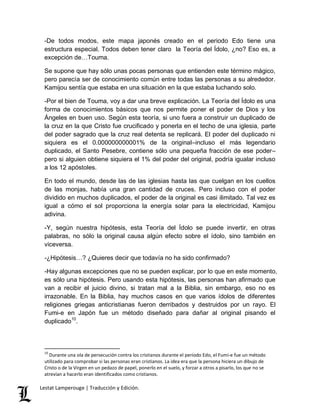 -De todos modos, este mapa japonés creado en el periodo Edo tiene una 
estructura especial. Todos deben tener claro la Teoría del Ídolo, ¿no? Eso es, a 
excepción de…Touma. 
Se supone que hay sólo unas pocas personas que entienden este término mágico, 
pero parecía ser de conocimiento común entre todas las personas a su alrededor. 
Kamijou sentía que estaba en una situación en la que estaba luchando solo. 
-Por el bien de Touma, voy a dar una breve explicación. La Teoría del Ídolo es una 
forma de conocimientos básicos que nos permite poner el poder de Dios y los 
Ángeles en buen uso. Según esta teoría, si uno fuera a construir un duplicado de 
la cruz en la que Cristo fue crucificado y ponerla en el techo de una iglesia, parte 
del poder sagrado que la cruz real detenta se replicará. El poder del duplicado ni 
siquiera es el 0.000000000001% de la original–incluso el más legendario 
duplicado, el Santo Pesebre, contiene sólo una pequeña fracción de ese poder– 
pero si alguien obtiene siquiera el 1% del poder del original, podría igualar incluso 
a los 12 apóstoles. 
En todo el mundo, desde las de las iglesias hasta las que cuelgan en los cuellos 
de las monjas, había una gran cantidad de cruces. Pero incluso con el poder 
dividido en muchos duplicados, el poder de la original es casi ilimitado. Tal vez es 
igual a cómo el sol proporciona la energía solar para la electricidad, Kamijou 
adivina. 
-Y, según nuestra hipótesis, esta Teoría del Ídolo se puede invertir, en otras 
palabras, no sólo la original causa algún efecto sobre el ídolo, sino también en 
viceversa. 
-¿Hipótesis…? ¿Quieres decir que todavía no ha sido confirmado? 
-Hay algunas excepciones que no se pueden explicar, por lo que en este momento, 
es sólo una hipótesis. Pero usando esta hipótesis, las personas han afirmado que 
van a recibir el juicio divino, si tratan mal a la Biblia, sin embargo, eso no es 
irrazonable. En la Biblia, hay muchos casos en que varios ídolos de diferentes 
religiones griegas anticristianas fueron derribados y destruidos por un rayo. El 
Fumi-e en Japón fue un método diseñado para dañar al original pisando el 
duplicado10. 
10 Durante una ola de persecución contra los cristianos durante el período Edo, el Fumi-e fue un método 
utilizado para comprobar si las personas eran cristianos. La idea era que la persona hiciera un dibujo de 
Cristo o de la Virgen en un pedazo de papel, ponerlo en el suelo, y forzar a otros a pisarlo, los que no se 
atrevían a hacerlo eran identificados como cristianos. 
Lestat Lamperouge | Traducción y Edición. 
 