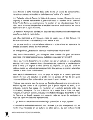 Index frunció el ceño mientras decía esto. Como un tesoro de conocimientos, 
parecía no gustarle decir palabras inciertas como “qué tal si” o “según”. 
-Ino Tadataka utilizó la Teoría del Ídolo de la manera opuesta. Comprendió que el 
original y el ídolo se afectan entre sí, por lo que trazó 47 “portales” en el Dai Nihon 
Enkai Yochi Zenzu que originalmente no existían en las islas japonesas. Por lo 
tanto, estas entradas que permiten a las personas entrar y salir cuando les plazca 
aparecieron en el Japón moderno. 
La mente de Kamijou se esforzó por organizar esta información extremadamente 
extraña que Index le había dicho. 
Las islas japoneses y el intrincado mapa de Japón que el tipo llamado Ino 
Tadataka había hecho en realidad podrían afectar al otro. 
Una vez que se dibuja una entrada de teletransportación al azar en ese mapa, tal 
entrada aparecería en esa isla real también. 
En otras palabras, ¿todo lo que se dibuja en el mapa se volvería real? 
-Hey, eso da mucho miedo, ¿no? Si alguien fuera a utilizar una goma para borrar 
ese mapa, ¿no todos los japoneses y ciudades desaparecerían también? 
-No es así, Touma. Escúchame: la condición para ser un ídolo es ser un duplicado, 
siempre que incluso haya una ligera diferencia en los niveles de la magia utilizada 
entre el ídolo y el original, el ídolo perderá su propósito. Así que, la Teoría del 
Ídolo no puede ser utilizada para resolver todo. Una vez que la imagen original se 
cambia, la teoría no se puede utilizar. 
Index explicó solemnemente. Hubo un grupo de magos en el pasado que había 
tratado de usar una escultura de piedra que se parecía al Hijo de Dios para 
controlar al Hijo de Dios en los cielos, pero terminó en un fracaso. 
-Visto de otra manera, esto fue donde Ino Tadataka fue realmente impresionante. 
Añadió algunas cosas a los duplicados que el propio original no tenía, y sin 
embargo, todavía fue capaz de mantener un equilibrio perfecto entre los 
duplicados y el original. En toda la historia de la magia, fue el único que logró 
realizarlo. Si fuera un escultor, incluso podría haber sido capaz de controlar al Hijo 
de Dios o a un Ángel…aunque, por supuesto, sólo ser capaz de manipular el 
mapa de Japón fue bastante impresionante. 
-… ¿la Amakusa sabe cómo usar esta magia que emplea el mapa japonés? 
-La respuesta debería ser afirmativa. Ino Tadataka, que vivió en el periodo Edo, se 
mostró muy interesado en las culturas de otros países. Su clan incluso intentó 
Lestat Lamperouge | Traducción y Edición. 
 