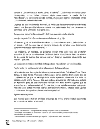 vender el Dai Nihon Enkai Yochi Zenzu a Siebold11. Cuando los cristianos fueron 
perseguidos, podría haber obtenido algún conocimiento a través de los 
holandeses12. Si se hubiera reunido con los Amakusa en secreto interesado en los 
conocimientos, no sería extraño. 
Dejando de lado los detalles menores, la Amakusa básicamente tenía un hechizo 
mágico que les permitía teletransportarse por todo Japón. Así que, atravesar el 
perímetro sería un trabajo fácil para ellos. 
Después de escuchar la explicación de Index, Agnese estaba atónita. 
Kamijou organizó la información que acababa de oír, y dijo, 
-Entonces, ¿qué hacemos? Los Amakusa podrían haber escapado ya ha través de 
un portal, ¿no? Ya que hay un número limitado de portales, ¿no deberíamos 
comprobarlos todos de una sola vez? 
-Es imposible. En realidad, las personas dijeron más tarde que sólo pudieron 
encontrar 23 de los portales en el Dai Nihon Enkai Yochi Zenzu. Pero un manual 
de la época de cuando los barcos negros13 llegaron establece claramente que 
había 47 portales. 
La ubicación de más de la mitad de los portales no pudieron ser identificados. 
Por lo tanto, no podían determinar el paradero de los Amakusa. 
-Además de usar la magia de teletransporte especial del Dai Nihon Enkai Yochi 
Zenzu, la base de los Amakusa es famosa por ser un secreto bien oculto. Eso es 
comprensible, ya que los extranjeros ni siquiera pueden determinar sus rutas de 
escape. Justo ahora, Agnese, dijo que su base principal se informaba que estaba 
en Kyuushu, pero es casi imposible verificar eso. Hay muchos lugares que se 
sospechan son su base principal. En cuanto a donde está la verdadera realmente, 
nadie lo sabe. Estos informes podrían ser totalmente falsos, o todos esos lugares 
podrían tener la capacidad de ser una base principal. 
Agnese estaba pálida. 
Sus manos que se habían aferrado al cuerpo de Index, ahora estaban agarrando 
los hombros de Index. Y exclamó, 
11 Siebol fue un médico y biólogo alemán que llegó a Japón durante el periodo Edo. 
12 Durante el periodo Edo, los holandeses fueron los que enseñaron a los japoneses todo tipo de 
conocimientos occidentales. 
13 Se refiere a los barcos occidentales que llegaron a Japón durante la era Bakumatsu. 
Lestat Lamperouge | Traducción y Edición. 
 