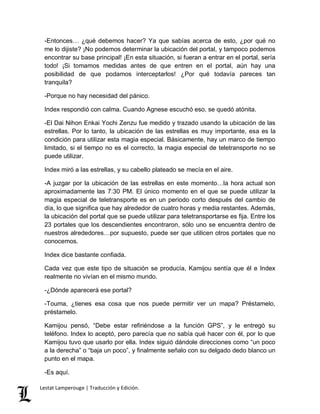 -Entonces… ¿qué debemos hacer? Ya que sabías acerca de esto, ¿por qué no 
me lo dijiste? ¡No podemos determinar la ubicación del portal, y tampoco podemos 
encontrar su base principal! ¡En esta situación, si fueran a entrar en el portal, sería 
todo! ¡Si tomamos medidas antes de que entren en el portal, aún hay una 
posibilidad de que podamos interceptarlos! ¿Por qué todavía pareces tan 
tranquila? 
-Porque no hay necesidad del pánico. 
Index respondió con calma. Cuando Agnese escuchó eso, se quedó atónita. 
-El Dai Nihon Enkai Yochi Zenzu fue medido y trazado usando la ubicación de las 
estrellas. Por lo tanto, la ubicación de las estrellas es muy importante, esa es la 
condición para utilizar esta magia especial. Básicamente, hay un marco de tiempo 
limitado, si el tiempo no es el correcto, la magia especial de teletransporte no se 
puede utilizar. 
Index miró a las estrellas, y su cabello plateado se mecía en el aire. 
-A juzgar por la ubicación de las estrellas en este momento…la hora actual son 
aproximadamente las 7:30 PM. El único momento en el que se puede utilizar la 
magia especial de teletransporte es en un periodo corto después del cambio de 
día, lo que significa que hay alrededor de cuatro horas y media restantes. Además, 
la ubicación del portal que se puede utilizar para teletransportarse es fija. Entre los 
23 portales que los descendientes encontraron, sólo uno se encuentra dentro de 
nuestros alrededores…por supuesto, puede ser que utilicen otros portales que no 
conocemos. 
Index dice bastante confiada. 
Cada vez que este tipo de situación se producía, Kamijou sentía que él e Index 
realmente no vivían en el mismo mundo. 
-¿Dónde aparecerá ese portal? 
-Touma, ¿tienes esa cosa que nos puede permitir ver un mapa? Préstamelo, 
préstamelo. 
Kamijou pensó, “Debe estar refiriéndose a la función GPS”, y le entregó su 
teléfono. Index lo aceptó, pero parecía que no sabía qué hacer con él, por lo que 
Kamijou tuvo que usarlo por ella. Index siguió dándole direcciones como “un poco 
a la derecha” o “baja un poco”, y finalmente señalo con su delgado dedo blanco un 
punto en el mapa. 
-Es aquí. 
Lestat Lamperouge | Traducción y Edición. 
 