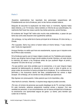 Parte 3 
-Nuestros exploradores han reportado dos personajes sospechosos allí. 
Probablemente son de la Amakusa, pero no les hemos avisado todavía. 
Después de escuchar la explicación de Index hace un momento, Agnese había 
dado órdenes, y en 15 minutos, había recibido un informe de sus subordinados. Es 
realmente fácil hacer las cosas cuando hay tantas personas, pensó Kamijou. 
El incidente del “Angel Fall” había sido mucho más problemático, a pesar de que 
tanto esa como esta situación eran igualmente caóticas. 
-Sin embargo, no hay señal de la fuerza principal de la Amakusa, El Libro de ley, u 
Orsola. 
-Por supuesto. Sería muy obvio si fueran todos al mismo tiempo. Y aquí todavía 
esta “modo de negociación”. 
Aunque Kamijou no sabía qué hora era exactamente, supuso que ni siquiera eran 
las 8 PM en este momento. 
Si la Amakusa quería usar el mapa mágico creado por Ino Tadataka para escapar, 
tenían que dirigirse hacia el lugar donde estaba el portal. Kamijou y el resto tenían 
la intención de atacar a los Amakusa antes de que pudieran llegar al portal y 
recuperar “El Libro de la Ley” y a Orsola. 
-Ya que podrían usar otros portales que no conocemos, o no usar ninguna magia 
especial de teletransporte en absoluto, no puedo reunir a toda mi gente en un 
grupo antes de encontrar la fuerza principal de la Amakusa. Si no mantenemos el 
perímetro y los buscamos dentro del área, probablemente los vamos a dejar 
escapar. Sin embargo, ahí es donde es más probable que aparezcan. 
Dijo Agnese con preocupación. Index parecía que no le importaba y dijo, 
-Has hecho lo correcto. Además, ni siquiera tengo alguna prueba concreta. 
-Por eso, el número de personas que puedo desplegar es de 74, conmigo incluida. 
En este momento, estamos preparando nuestras armas y equipos. Con esa 
cantidad de personal, si nos encontráramos con la fuerza principal de la Amakusa, 
no tendríamos una oportunidad segura de ganar. Lo siento, pero tendrán que 
cuidar de sí mismos. 
Lestat Lamperouge | Traducción y Edición. 
 