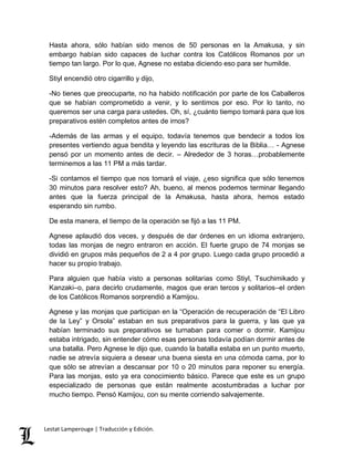 Hasta ahora, sólo habían sido menos de 50 personas en la Amakusa, y sin 
embargo habían sido capaces de luchar contra los Católicos Romanos por un 
tiempo tan largo. Por lo que, Agnese no estaba diciendo eso para ser humilde. 
Stiyl encendió otro cigarrillo y dijo, 
-No tienes que preocuparte, no ha habido notificación por parte de los Caballeros 
que se habían comprometido a venir, y lo sentimos por eso. Por lo tanto, no 
queremos ser una carga para ustedes. Oh, sí, ¿cuánto tiempo tomará para que los 
preparativos estén completos antes de irnos? 
-Además de las armas y el equipo, todavía tenemos que bendecir a todos los 
presentes vertiendo agua bendita y leyendo las escrituras de la Biblia… - Agnese 
pensó por un momento antes de decir. – Alrededor de 3 horas…probablemente 
terminemos a las 11 PM a más tardar. 
-Si contamos el tiempo que nos tomará el viaje, ¿eso significa que sólo tenemos 
30 minutos para resolver esto? Ah, bueno, al menos podemos terminar llegando 
antes que la fuerza principal de la Amakusa, hasta ahora, hemos estado 
esperando sin rumbo. 
De esta manera, el tiempo de la operación se fijó a las 11 PM. 
Agnese aplaudió dos veces, y después de dar órdenes en un idioma extranjero, 
todas las monjas de negro entraron en acción. El fuerte grupo de 74 monjas se 
dividió en grupos más pequeños de 2 a 4 por grupo. Luego cada grupo procedió a 
hacer su propio trabajo. 
Para alguien que había visto a personas solitarias como Stiyl, Tsuchimikado y 
Kanzaki–o, para decirlo crudamente, magos que eran tercos y solitarios–el orden 
de los Católicos Romanos sorprendió a Kamijou. 
Agnese y las monjas que participan en la “Operación de recuperación de “El Libro 
de la Ley” y Orsola” estaban en sus preparativos para la guerra, y las que ya 
habían terminado sus preparativos se turnaban para comer o dormir. Kamijou 
estaba intrigado, sin entender cómo esas personas todavía podían dormir antes de 
una batalla. Pero Agnese le dijo que, cuando la batalla estaba en un punto muerto, 
nadie se atrevía siquiera a desear una buena siesta en una cómoda cama, por lo 
que sólo se atrevían a descansar por 10 o 20 minutos para reponer su energía. 
Para las monjas, esto ya era conocimiento básico. Parece que este es un grupo 
especializado de personas que están realmente acostumbradas a luchar por 
mucho tiempo. Pensó Kamijou, con su mente corriendo salvajemente. 
Lestat Lamperouge | Traducción y Edición. 
 