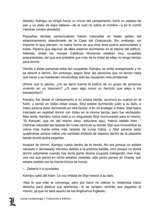 Abatido, Kamijou se dirigió hacia un rincón del campamento, tomó un pedazo de 
pan y un plato de sopa italiana––de la cual no sabía el nombre––y se lo comió 
mientras miraba alrededor. 
Pequeñas tiendas semicirculares fueron colocadas en todas partes del 
estacionamiento abandonado de la Casa del Crepúsculo. Sin embargo, sin 
importar lo que piensen, no había forma de que esta área podría acomodarlas a 
todas. Parecía que algunas de ellas estarían durmiendo en el interior del edificio. 
Además, todas las monjas Católicas Romanas estaban muy ocupadas 
preparándose, así que era probable que más de la mitad de ellas no tenga tiempo 
para dormir. 
Viendo a estas personas estar tan ocupadas, Kamijou se sintió avergonzado y no 
se atrevió a dormir. Sin embargo, según Stiyl, las personas que no tenían nada 
que hacer y se mantienen moviéndose sólo les causarían más problemas. 
(Ahora que lo pienso, ¿no se daría cuenta la policía de un grupo de personas 
viviendo en un basurero? ¿O usan algo como un hechizó que aleja a los 
transeúntes?) 
Kamijou fue desde el campamento a su propia tienda, acurrucó su cuerpo en el 
futón, y pensó en todas estas cosas. Stiyl estaba durmiendo justo a su lado, e 
Index parecía estar durmiendo en otra tienda. A fin de proteger a Index, Stiyl había 
intentado en realidad dormir con Index en la misma tienda, pero fue rechazado. 
Más tarde, Kamijou había visto a un disgustado Stiyl murmurando para sí mismo, 
“Si Kanzaki, que es del mismo sexo, estuviera aquí, habría estado bien…” 
mientras colocaba las tarjetas de runas cerca de su tienda. Dijo que Innocentius se 
volvía más fuerte entre más tarjetas de runas había, y Stiyl parecía estar 
quejándose porque había una cantidad limitada de espacio dentro de la pequeña 
tienda donde podía pegarlas. 
Incapaz de dormir, Kamijou rueda dentro de la tienda. No era porque no estaba 
cansado o demasiado nervioso debido a la próxima batalla, sino porque no podía 
dormir solamente cuando hay tanta gente afuera ocupada trabajando. Aún más, 
una vez que pensó en cómo estaban vestidas, sólo podía pensar en Orsola, que 
estaba vestida con la misma túnica de monja. 
-…Debería ir a ayudarles. 
Kamijou salió del futón. La voz irritada de Stiyl resonó a su lado. 
-Haz lo que más te convenga, pero por favor no utilices tu misteriosa mano 
derecha para destruir sus artefactos…Si se rompen, tendrás que pagarlos tú 
mismo, ya que no será asunto de los Anglicanos Ingleses. 
Lestat Lamperouge | Traducción y Edición. 
 