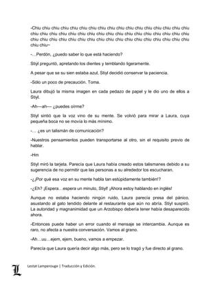 -Chiu chiu chiu chiu chiu chiu chiu chiu chiu chiu chiu chiu chiu chiu chiu chiu chiu 
chiu chiu chiu chiu chiu chiu chiu chiu chiu chiu chiu chiu chiu chiu chiu chiu chiu 
chiu chiu chiu chiu chiu chiu chiu chiu chiu chiu chiu chiu chiu chiu chiu chiu chiu 
chiu chiu~ 
-…Perdón, ¿puedo saber lo que está haciendo? 
Stiyl preguntó, apretando los dientes y temblando ligeramente. 
A pesar que se su sien estaba azul, Stiyl decidió conservar la paciencia. 
-Sólo un poco de precaución. Toma. 
Laura dibujó la misma imagen en cada pedazo de papel y le dio uno de ellos a 
Stiyl. 
-Ah––ah–– ¿puedes oírme? 
Stiyl sintió que la voz vino de su mente. Se volvió para mirar a Laura, cuya 
pequeña boca no se movía lo más mínimo. 
-… ¿es un talismán de comunicación? 
-Nuestros pensamientos pueden transportarse al otro, sin el requisito previo de 
hablar. 
-Hm 
Stiyl miró la tarjeta. Parecía que Laura había creado estos talismanes debido a su 
sugerencia de no permitir que las personas a su alrededor los escucharan. 
-¿¡Por qué esa voz en su mente habla tan estúpidamente también!? 
-¿Eh? ¡Espera…espera un minuto, Stiyl! ¡Ahora estoy hablando en inglés! 
Aunque no estaba haciendo ningún ruido, Laura parecía presa del pánico, 
asustando al gato tendido delante al restaurante que aún no abría. Stiyl suspiró. 
La autoridad y magnanimidad que un Arzobispo debería tener había desaparecido 
ahora. 
-Entonces puede haber un error cuando el mensaje se intercambia. Aunque es 
raro, no afecta a nuestra conversación. Vamos al grano. 
-Ah…uu…ejem, ejem, bueno, vamos a empezar. 
Parecía que Laura quería decir algo más, pero se lo tragó y fue directo al grano. 
Lestat Lamperouge | Traducción y Edición. 
 