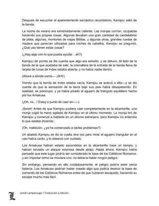 Después de escuchar el aparentemente sarcástico recordatorio, Kamijou salió de 
la tienda. 
La noche de verano era extremadamente caliente. Las monjas corrían, ocupadas 
haciendo sus propias cosas. Algunas llevaban una gran cantidad de candelabros 
de plata, algunas, montones de viejas Biblias, y algunas otras, grandes ruedas de 
madera que parecían utilizadas para coches de caballos. Kamijou se preguntó, 
¿Qué uso tienen estas cosas? 
(¿Hay algo con lo que pueda ayudar…eh?) 
Kamijou de pronto se dio cuenta que algo era extraño, y se detuvo. Al lado de la 
tienda de la que acababa de salir, la cremallera de la entrada de la tienda llena de 
tarjeta de runas de Index estaba abierta, y no había nadie dentro. 
(Ahora a dónde corrió–– ¡WA!) 
Viendo que la tienda de Index estaba vacía, Kamijou se acercó a ella––y se dio 
cuenta de que la sensación de la tierra bajo sus pies había desaparecido. En 
realidad, se preocupó, y ya había pisado el agujero de triángulo equilátero hecho 
por los Amakusa. 
(¡Oh, no…! Estoy a punto de caer en–––) 
¡Swish! Antes de que Kamijou pudiera caer completamente en la alcantarilla, una 
monja cogió la mano agitada de Kamijou en el último momento. La monja tiró de 
Kamijou y comenzó a hablarle en un idioma extranjero, pero Kamijou no entendía 
lo que estaba diciendo. 
(Oh, maldición, ¿ya he comenzado a darles problemas?) 
Un abatido Kamijou se dio la vuelta otra vez para mirar el agujero triangular en el 
casi había caído, y lo observó con cuidado. 
Los Amakusa habían estado escondidos en la alcantarilla hace un tiempo, y 
habían lanzado un ataque sorpresa desde abajo. Hasta ahora, Kamijou había 
pensado que este lugar podría ser considerado la base de los Católicos Romanos, 
y sin importar cómo se moviera uno, no debería haber ningún peligro. 
Sin embargo, pensando en ello cuidadosamente, el peligro podría estar cerca 
todavía. Los Amakusa podrían haber creado algo que podría destruir la base de 
comando de los Católicos Romanos antes de que hubieran escapado, haciendo su 
escape mucho más fácil. 
Lestat Lamperouge | Traducción y Edición. 
 
