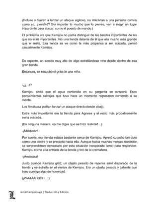 (Incluso si fueran a lanzar un ataque sigiloso, no atacarían a una persona común 
como yo, ¿verdad? Sin importar lo mucho que lo pienso, van a elegir un lugar 
importante para atacar, como el puesto de mando.) 
El problema era que Kamijou no podía distinguir de las tiendas importantes de las 
que no eran importantes. Vio una tienda delante de él que era mucho más grande 
que el resto. Esa tienda se ve como la más propensa a ser atacada, pensó 
casualmente Kamijou. 
De repente, un sonido muy alto de algo estrellándose vino desde dentro de esa 
gran tienda. 
Entonces, se escuchó el grito de una niña. 
-¿¡…!? 
Kamijou sintió que el agua contenida en su garganta se evaporó. Esos 
pensamientos salvajes que tuvo hace un momento regresaron corriendo a su 
mente. 
Los Amakusa podían lanzar un ataque directo desde abajo. 
Entre más importante era la tienda para Agnese y el resto más probablemente 
sería atacada. 
(De ninguna manera, no me digas que se hizo realidad…) 
-¡Maldición! 
Por suerte, esa tienda estaba bastante cerca de Kamijou. Apretó su puño tan duro 
como una piedra y se precipitó hacia ella. Aunque había muchas monjas alrededor, 
se sorprendieron demasiado por esta situación inesperada como para responder. 
Kamijou corrió a la entrada de la tienda y tiró de la cremallera. 
-¡Amakusa! 
Justo cuando Kamijou gritó, un objeto pesado de repente salió disparado de la 
tienda y se estrelló en el vientre de Kamijou. Era un objeto pesado y caliente que 
trajo consigo algo de humedad. 
(¡WAAAAHHHH…!) 
Lestat Lamperouge | Traducción y Edición. 
 