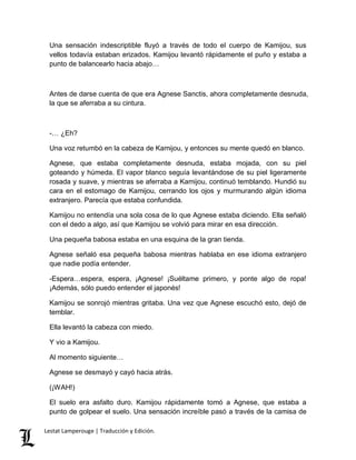 Una sensación indescriptible fluyó a través de todo el cuerpo de Kamijou, sus 
vellos todavía estaban erizados. Kamijou levantó rápidamente el puño y estaba a 
punto de balancearlo hacia abajo… 
Antes de darse cuenta de que era Agnese Sanctis, ahora completamente desnuda, 
la que se aferraba a su cintura. 
-… ¿Eh? 
Una voz retumbó en la cabeza de Kamijou, y entonces su mente quedó en blanco. 
Agnese, que estaba completamente desnuda, estaba mojada, con su piel 
goteando y húmeda. El vapor blanco seguía levantándose de su piel ligeramente 
rosada y suave, y mientras se aferraba a Kamijou, continuó temblando. Hundió su 
cara en el estomago de Kamijou, cerrando los ojos y murmurando algún idioma 
extranjero. Parecía que estaba confundida. 
Kamijou no entendía una sola cosa de lo que Agnese estaba diciendo. Ella señaló 
con el dedo a algo, así que Kamijou se volvió para mirar en esa dirección. 
Una pequeña babosa estaba en una esquina de la gran tienda. 
Agnese señaló esa pequeña babosa mientras hablaba en ese idioma extranjero 
que nadie podía entender. 
-Espera…espera, espera, ¡Agnese! ¡Suéltame primero, y ponte algo de ropa! 
¡Además, sólo puedo entender el japonés! 
Kamijou se sonrojó mientras gritaba. Una vez que Agnese escuchó esto, dejó de 
temblar. 
Ella levantó la cabeza con miedo. 
Y vio a Kamijou. 
Al momento siguiente… 
Agnese se desmayó y cayó hacia atrás. 
(¡WAH!) 
El suelo era asfalto duro. Kamijou rápidamente tomó a Agnese, que estaba a 
punto de golpear el suelo. Una sensación increíble pasó a través de la camisa de 
Lestat Lamperouge | Traducción y Edición. 
 