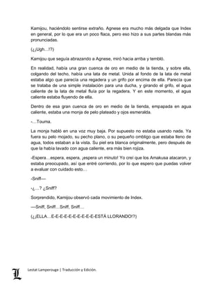 Kamijou, haciéndolo sentirse extraño. Agnese era mucho más delgada que Index 
en general, por lo que era un poco flaca, pero eso hizo a sus partes blandas más 
pronunciadas. 
(¿¡Ugh…!?) 
Kamijou que seguía abrazando a Agnese, miró hacia arriba y tembló. 
En realidad, había una gran cuenca de oro en medio de la tienda, y sobre ella, 
colgando del techo, había una lata de metal. Unida al fondo de la lata de metal 
estaba algo que parecía una regadera y un grifo por encima de ella. Parecía que 
se trataba de una simple instalación para una ducha, y girando el grifo, el agua 
caliente de la lata de metal fluía por la regadera. Y en este momento, el agua 
caliente estaba fluyendo de ella. 
Dentro de esa gran cuenca de oro en medio de la tienda, empapada en agua 
caliente, estaba una monja de pelo plateado y ojos esmeralda. 
-…Touma. 
La monja habló en una voz muy baja. Por supuesto no estaba usando nada. Ya 
fuera su pelo mojado, su pecho plano, o su pequeño ombligo que estaba lleno de 
agua, todos estaban a la vista. Su piel era blanca originalmente, pero después de 
que la había lavado con agua caliente, era más bien rojiza. 
-Espera…espera, espera, ¡espera un minuto! Yo creí que los Amakusa atacaron, y 
estaba preocupado, así que entré corriendo, por lo que espero que puedas volver 
a evaluar con cuidado esto… 
-Sniff–– 
-¿…? ¿Sniff? 
Sorprendido, Kamijou observó cada movimiento de Index. 
––Sniff, Sniff…Sniff, Sniff… 
(¿¡ELLA…E-E-E-E-E-E-E-E-E-E-ESTÁ LLORANDO!?) 
Lestat Lamperouge | Traducción y Edición. 
 