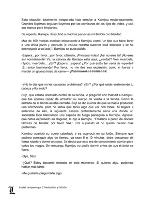 Esta situación totalmente inesperada hizo temblar a Kamijou misteriosamente. 
Grandes lágrimas seguían fluyendo por las comisuras de los ojos de Index, y usó 
sus manos para limpiarlas. 
De repente, Kamijou descubrió a muchas personas mirándolo con frialdad. 
Más de 100 monjas estaban etiquetando a Kamijou como “un tipo que hace llorar 
a una chica joven y desnuda (e incluso nuestra superior está desnuda y se ha 
desmayado a su lado)”. Kamijou se puso pálido. 
-Espera…por favor…por favor, cálmate, ¡Princesa Index! ¡Así no eres tú! ¡No eres 
así normalmente! Ve, la cabeza de Kamijou está aquí, ¿verdad? Ven muérdela, 
rápido, muérdela… ¿Eh? ¡Espera…espera! ¿Por qué estás tan seria de repente? 
¡E…estoy bromeando! Por favor, no me des esa expresión, como si fueras a 
morder un grueso trozo de carne–– ¡WAAAAAAHHHHHHHHH! 
-¿No te dije que no les causaras problemas? ¿Eh? ¿Por qué estás sosteniendo tu 
cabeza y llorando? 
Stiyl, que estaba acostado dentro de la tienda, le preguntó con frialdad a Kamijou, 
que fue apenas capaz de arrastrar su cuerpo de vuelta a la tienda. Como la 
entrada de la tienda estaba cerrada, Stiyl se dio cuenta de que se había producido 
una conmoción, pero no sabía que tenía algo que ver con Index. Si llegara a 
enterarse de ello, la siguiente escena probablemente sería una donde un 
sacerdote loco blandiendo una espada de fuego perseguía a Kamijou. Agnese, 
que había expresado su disgusto, le dijo a Kamijou, “Estamos a punto de discutir 
tácticas de batalla; por favor SAL”. Por supuesto él no quería causar más 
problemas. 
Kamijou acarició su cuero cabelludo y se acurrucó en su futón. Siempre que 
pudiera conseguir algo de tiempo, ya sean 5 o 10 minutos, debe descansar de 
forma rápida y dormir un poco. Se decía que esto era de conocimiento común para 
todos los magos. Sin embargo, Kamijou no podía dormir antes de que el dolor se 
fuera. 
-Oye, Stiyl. 
-¿Qué? Estoy bastante molesto en este momento. Si quieres algo, podemos 
hablar más tarde. 
-Me gustaría preguntarte algo. 
Lestat Lamperouge | Traducción y Edición. 
 