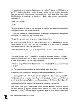 -Su capacidad para manejar el peligro es muy mala. ¿Y qué si es “El Libro de la 
Ley”? Ya están entrando en pánico de esta manera por sólo un libro de magia. 
Esto es realmente inconcebible. Comparado con esto, esa chica que posee 
103,000 libros de magia en su cerebro… ¿Quién sabe cuántos magos la han 
codiciado…? 
-¿Qué chica te gusta? 
-¿EH? 
Escuchando a Kamijou hacer esa pregunta, Stiyl aspiró una bocanada de aire frío, 
mientras su cuerpo temblaba ligeramente. 
Durante las noches en un entrenamiento o el campo, esa pregunta siempre se 
plantearía. Eso parece ser algo único de Japón. 
-Responde rápido, todavía tengo otras preguntas que hacer. 
-La mujer que respeto es Isabel I, y la mujer que admiro es Santa Martha, se dice 
que sometió a un dragón con una oración llena de amor y compasión, y eso es 
realmente admirable. ¿Alguna otra pregunta? 
-Los Católicos Amakusa… ¿no es la organización a la que Kanzaki servía? 
-… 
Stiyl entrecerró los ojos, y permaneció en silencio. Extiende su mano, queriendo 
tomar un cigarrillo, pero se dio cuenta de que fumar mientras se está acostado en 
el suelo no era bueno, y tiró su mano de regreso. 
-¿Quién te lo dijo? Kanzaki probablemente no te diría de dónde es. ¿Tsuchimikado 
te lo dijo? 
-Sí. Fue cuando te convertiste en el dueño del balneario de la playa. 
Stiyl parecía que no entendía. Kamijou no se molestó en explicar y continuó, 
-En otras palabras, los Amakusa son los compatriotas de Kanzaki, ¿verdad? - 
Kamijou se detuvo en este punto, obviamente parecido perplejo. - … ¿Debemos 
seguir tomando medidas? ¿Cómo aquella vez en contra de Misawa Cram School? 
Kamijou y Stiyl habían combatido una vez en el mismo lado que antes. 
Esa batalla sólo podía describirse como terrible. Muchas personas habían 
resultado heridas, y algunos incluso habían perdido sus vidas. A partir de ese 
momento, Kamijou había entendido vagamente de lo que se trataba una batalla 
Lestat Lamperouge | Traducción y Edición. 
 