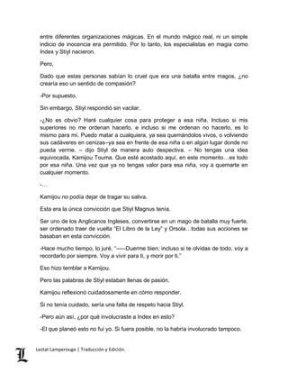 entre diferentes organizaciones mágicas. En el mundo mágico real, ni un simple 
indicio de inocencia era permitido. Por lo tanto, los especialistas en magia como 
Index y Stiyl nacieron. 
Pero, 
Dado que estas personas sabían lo cruel que era una batalla entre magos, ¿no 
crearía eso un sentido de compasión? 
-Por supuesto. 
Sin embargo, Stiyl respondió sin vacilar. 
-¿No es obvio? Haré cualquier cosa para proteger a esa niña. Incluso si mis 
superiores no me ordenan hacerlo, e incluso si me ordenan no hacerlo, es lo 
mismo para mí. Puedo matar a cualquiera, ya sea quemándolos vivos, o volviendo 
sus cadáveres en cenizas–ya sea en frente de esa niña o en algún lugar donde no 
pueda verme. – dijo Stiyl de manera auto despectiva. – No tengas una idea 
equivocada, Kamijou Touma. Que esté acostado aquí, en este momento…es todo 
por esa niña. Una vez que ya no tengas valor para esa niña, voy a quemarte en 
cualquier momento. 
-… 
Kamijou no podía dejar de tragar su saliva. 
Esta era la única convicción que Stiyl Magnus tenía. 
Ser uno de los Anglicanos Ingleses, convertirse en un mago de batalla muy fuerte, 
ser ordenado traer de vuelta “El Libro de la Ley” y Orsola…todas sus acciones se 
basaban en esta convicción. 
-Hace mucho tiempo, lo juré, “–––Duerme bien; incluso si te olvidas de todo, voy a 
recordarlo por siempre. Voy a vivir para ti, y morir por ti.” 
Eso hizo temblar a Kamijou. 
Pero las palabras de Stiyl estaban llenas de pasión. 
Kamijou reflexionó cuidadosamente en cómo responder. 
Si no tenía cuidado, sería una falta de respeto hacia Stiyl. 
-Pero aún así, ¿por qué involucraste a Index en esto? 
-El que planeó esto no fui yo. Si fuera posible, no la habría involucrado tampoco. 
Lestat Lamperouge | Traducción y Edición. 
 