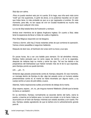 Stiyl dijo con calma. 
-Pero no puedo resolver esto por mi cuenta. Si lo hago, esa niña será vista como 
“inútil” por mis superiores. A partir de ahora, si no podemos hacerles ver el valor 
que Index tiene, lo más probable es que va a ser regresada a Londres. En este 
momento, para ella, no ser capaz de vivir en Ciudad Academia es mucho más 
doloroso que cualquier otra cosa. 
La voz de Stiyl estaba llena de frustración y rechazo. 
Ambos eran miembros de la Iglesia Anglicana Inglesa. En cuanto a Stiyl, debe 
tener la esperanza de llevar a Index de vuelta a Inglaterra. 
Pero Stiyl Magnus respondió con tal desgana. 
-Vamos a dormir, sólo hay 2 horas restantes antes de que comience la operación. 
Vamos a tener pesadillas si seguimos hablando. 
Después de decir eso, el hechicero de runas cerró su boca y sus ojos. 
En pocas horas, iba a ser una batalla para siempre. En tal atmósfera intensa, 
Kamijou había pensado que no sería capaz de dormir, y él no lo esperaba, 
después de meterse bajo su manta y cerrar los ojos. Tal vez fue debido a los 
preparativos del Daihaseisai que habían tomado más de él de lo que esperaba, 
pero Kamijou pronto se quedó dormido. 
(Uh… ¿ah…?) 
Sintiendo algo pesado presionando contra él, Kamijou despertó. En ese momento, 
un mensaje dentro de Kamijou le dijo: algo tan pesado como un humano estaba 
presionándose contra él, la manta se había levantado por alguna razón, y su 
cuerpo sentía un poco de piel cálida y suave. 
Además, había respiraciones sutiles proviniendo de debajo de la manta. 
(Esp–espera, espera…oh, no, ¡de ninguna manera! Maldición ¡Olvidé que la tienda 
no tiene un candado!) 
En su dormitorio, Kamijou normalmente se esconde dentro del baño, cierra la 
puerta, y duerme en la bañera seca. La razón era simple: si no lo hacía, Index se 
acurrucaría en el futón de Kamijou mientras aún estaba aturdida y con sueño. Por 
eso, Kamijou estaba agradecido de que la bañera era lo suficientemente grande 
para él. 
Lestat Lamperouge | Traducción y Edición. 
 
