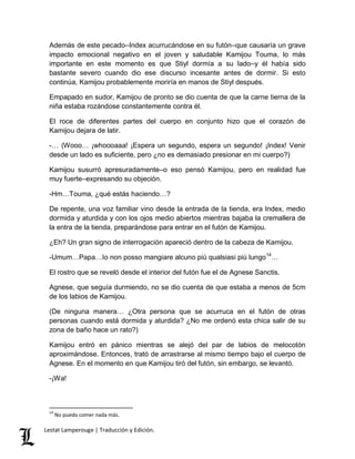 Además de este pecado–Index acurrucándose en su futón–que causaría un grave 
impacto emocional negativo en el joven y saludable Kamijou Touma, lo más 
importante en este momento es que Stiyl dormía a su lado–y él había sido 
bastante severo cuando dio ese discurso incesante antes de dormir. Si esto 
continúa, Kamijou probablemente moriría en manos de Stiyl después. 
Empapado en sudor, Kamijou de pronto se dio cuenta de que la carne tierna de la 
niña estaba rozándose constantemente contra él. 
El roce de diferentes partes del cuerpo en conjunto hizo que el corazón de 
Kamijou dejara de latir. 
-… (Wooo… ¡whoooaaa! ¡Espera un segundo, espera un segundo! ¡Index! Venir 
desde un lado es suficiente, pero ¿no es demasiado presionar en mi cuerpo?) 
Kamijou susurró apresuradamente–o eso pensó Kamijou, pero en realidad fue 
muy fuerte–expresando su objeción. 
-Hm…Touma, ¿qué estás haciendo…? 
De repente, una voz familiar vino desde la entrada de la tienda, era Index, medio 
dormida y aturdida y con los ojos medio abiertos mientras bajaba la cremallera de 
la entra de la tienda, preparándose para entrar en el futón de Kamijou. 
¿Eh? Un gran signo de interrogación apareció dentro de la cabeza de Kamijou. 
-Umum…Papa…Io non posso mangiare alcuno più qualsiasi più lungo14… 
El rostro que se reveló desde el interior del futón fue el de Agnese Sanctis. 
Agnese, que seguía durmiendo, no se dio cuenta de que estaba a menos de 5cm 
de los labios de Kamijou. 
(De ninguna manera… ¿Otra persona que se acurruca en el futón de otras 
personas cuando está dormida y aturdida? ¿No me ordenó esta chica salir de su 
zona de baño hace un rato?) 
Kamijou entró en pánico mientras se alejó del par de labios de melocotón 
aproximándose. Entonces, trató de arrastrarse al mismo tiempo bajo el cuerpo de 
Agnese. En el momento en que Kamijou tiró del futón, sin embargo, se levantó. 
-¡Wa! 
14 No puedo comer nada más. 
Lestat Lamperouge | Traducción y Edición. 
 